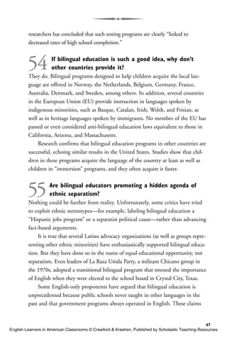 researchers has concluded that such testing programs are clearly “linked to
decreased rates of high school completion.”
54 If bilingual education is such a good idea, why don’t
other countries provide it?
They do. Bilingual programs designed to help children acquire the local lan-
guage are offered in Norway, the Netherlands, Belgium, Germany, France,
Australia, Denmark, and Sweden, among others. In addition, several countries
in the European Union (EU) provide instruction in languages spoken by
indigenous minorities, such as Basque, Catalan, Irish, Welsh, and Frisian, as
well as in heritage languages spoken by immigrants. No member of the EU has
passed or even considered anti-bilingual education laws equivalent to those in
California, Arizona, and Massachusetts.
Research confirms that bilingual education programs in other countries are
successful, echoing similar results in the United States. Studies show that chil-
dren in these programs acquire the language of the country at least as well as
children in “immersion” programs, and they often acquire it faster.
55Are bilingual educators promoting a hidden agenda of
ethnic separatism?
Nothing could be further from reality. Unfortunately, some critics have tried
to exploit ethnic stereotypes—for example, labeling bilingual education a
“Hispanic jobs program” or a separatist political cause—rather than advancing
fact-based arguments.
It is true that several Latino advocacy organizations (as well as groups repre-
senting other ethnic minorities) have enthusiastically supported bilingual educa-
tion. But they have done so in the name of equal educational opportunity, not
separatism. Even leaders of La Raza Unida Party, a militant Chicano group in
the 1970s, adopted a transitional bilingual program that stressed the importance
of English when they were elected to the school board in Crystal City, Texas.
Some English-only proponents have argued that bilingual education is
unprecedented because public schools never taught in other languages in the
past and that government programs always operated in English. These claims
47
English Learners in American Classrooms © Crawford & Krashen, Published by Scholastic Teaching Resources
 