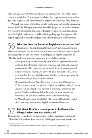 reflect an ignorance of American history (see questions 81–85). Other critics
express nostalgia for a “melting pot” tradition that requires immigrants to aban-
don their linguistic and cultural traits in order to be considered fully American.
Political viewpoints of this kind should not be used to limit the pedagogical
options for ELLs. Bilingual education should be judged on its merits: whether
it is successful in fostering the goals of English proficiency, academic achieve-
ment in English, and—when possible—heritage-language development. All-
English approaches should be subjected to similar standards of effectiveness.
56 What has been the impact of English-only instruction laws?
Proponents of the anti-bilingual initiatives in California, Arizona, and
Massachusetts argued that a mandate for structured immersion—a program specifi-
cally designed to last one year or less—would speed up English acquisition for
ELLs. But in all three states this has proved to be a hollow promise.
• A five-year study commissioned by the California legislature found no
evidence that all-English immersion programs had improved academic
outcomes for ELLs in the state or narrowed the achievement gap with
English-proficient students. In 2004–05, only 9 percent of ELLs were
reclassified as fluent in English—a rate that has barely budged since the
year before passage of the English-only law.11
• Researchers at Arizona State University reported that 60 percent of
ELLs in Arizona made “no gain” in English in 2003–04, while 7 percent
actually lost ground; all were enrolled in structured immersion pro-
grams. Another study found that the academic achievement gap
between ELLs and other students in the state was widening.
• In Massachusetts, more than half of ELLs were still limited in English
after three years in structured English immersion classrooms.
57 But didn’t ELLs’ test scores go up in California after
bilingual education was eliminated?
This question is based on a misconception. In fact, significant numbers of
California’s ELL students have remained in bilingual education, thanks to a
48
11 Redesignation rates have remained in the 7 percent to 9 percent range since 1998.
English Learners in American Classrooms © Crawford & Krashen, Published by Scholastic Teaching Resources
 
