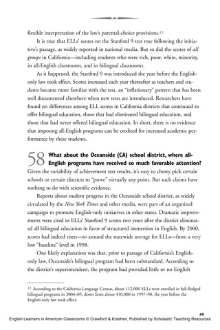 flexible interpretation of the law’s parental-choice provisions.12
It is true that ELLs’ scores on the Stanford 9 test rose following the initia-
tive’s passage, as widely reported in national media. But so did the scores of all
groups in California—including students who were rich, poor, white, minority,
in all-English classrooms, and in bilingual classrooms.
As it happened, the Stanford 9 was introduced the year before the English-
only law took effect. Scores increased each year thereafter as teachers and stu-
dents became more familiar with the test, an “inflationary” pattern that has been
well documented elsewhere when new tests are introduced. Researchers have
found no differences among ELL scores in California districts that continued to
offer bilingual education, those that had eliminated bilingual education, and
those that had never offered bilingual education. In short, there is no evidence
that imposing all-English programs can be credited for increased academic per-
formance by these students.
58What about the Oceanside (CA) school district, where all-
English programs have received so much favorable attention?
Given the variability of achievement test results, it’s easy to cherry pick certain
schools or certain districts to “prove” virtually any point. But such claims have
nothing to do with scientific evidence.
Reports about student progress in the Oceanside school district, as widely
circulated by the New York Times and other media, were part of an organized
campaign to promote English-only initiatives in other states. Dramatic improve-
ments were cited in ELLs’ Stanford 9 scores two years after the district eliminat-
ed all bilingual education in favor of structured immersion in English. By 2000,
scores had indeed risen—to around the statewide average for ELLs—from a very
low “baseline” level in 1998.
One likely explanation was that, prior to passage of California’s English-
only law, Oceanside’s bilingual program had been substandard. According to
the district’s superintendent, the program had provided little or no English
49
12 According to the California Language Census, about 112,000 ELLs were enrolled in full-fledged
bilingual programs in 2004–05, down from about 410,000 in 1997–98, the year before the
English-only law took effect.
English Learners in American Classrooms © Crawford & Krashen, Published by Scholastic Teaching Resources
 