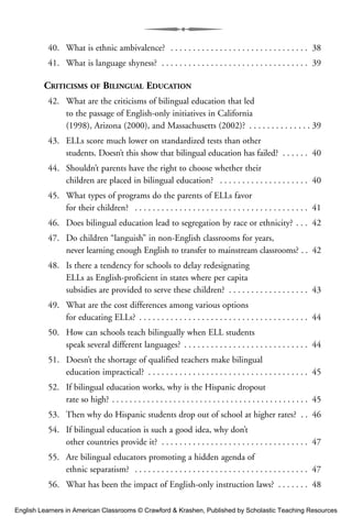 40. What is ethnic ambivalence? . . . . . . . . . . . . . . . . . . . . . . . . . . . . . . . 38
41. What is language shyness? . . . . . . . . . . . . . . . . . . . . . . . . . . . . . . . . . 39
CRITICISMS OF BILINGUAL EDUCATION
42. What are the criticisms of bilingual education that led
to the passage of English-only initiatives in California
(1998), Arizona (2000), and Massachusetts (2002)? . . . . . . . . . . . . . . 39
43. ELLs score much lower on standardized tests than other
students. Doesn’t this show that bilingual education has failed? . . . . . . 40
44. Shouldn’t parents have the right to choose whether their
children are placed in bilingual education? . . . . . . . . . . . . . . . . . . . . 40
45. What types of programs do the parents of ELLs favor
for their children? . . . . . . . . . . . . . . . . . . . . . . . . . . . . . . . . . . . . . . . 41
46. Does bilingual education lead to segregation by race or ethnicity? . . . 42
47. Do children “languish” in non-English classrooms for years,
never learning enough English to transfer to mainstream classrooms? . . 42
48. Is there a tendency for schools to delay redesignating
ELLs as English-proficient in states where per capita
subsidies are provided to serve these children? . . . . . . . . . . . . . . . . . . 43
49. What are the cost differences among various options
for educating ELLs? . . . . . . . . . . . . . . . . . . . . . . . . . . . . . . . . . . . . . . 44
50. How can schools teach bilingually when ELL students
speak several different languages? . . . . . . . . . . . . . . . . . . . . . . . . . . . . 44
51. Doesn’t the shortage of qualified teachers make bilingual
education impractical? . . . . . . . . . . . . . . . . . . . . . . . . . . . . . . . . . . . . 45
52. If bilingual education works, why is the Hispanic dropout
rate so high? . . . . . . . . . . . . . . . . . . . . . . . . . . . . . . . . . . . . . . . . . . . . . 45
53. Then why do Hispanic students drop out of school at higher rates? . . 46
54. If bilingual education is such a good idea, why don’t
other countries provide it? . . . . . . . . . . . . . . . . . . . . . . . . . . . . . . . . . 47
55. Are bilingual educators promoting a hidden agenda of
ethnic separatism? . . . . . . . . . . . . . . . . . . . . . . . . . . . . . . . . . . . . . . . 47
56. What has been the impact of English-only instruction laws? . . . . . . . 48
English Learners in American Classrooms © Crawford & Krashen, Published by Scholastic Teaching Resources
 