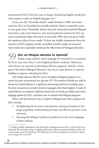 instruction for ELLs’ first four years or longer. Introducing English would obvi-
ously improve results on English-language tests.13
In any case, the “Oceanside miracle” ended abruptly in 2001; since then,
scores for ELLs in Oceanside have actually declined, relative to statewide scores,
at most grade levels. Meanwhile, districts that had continued to provide bilingual
instruction, such as San Francisco, were receiving limited attention for ELL test
scores considerably higher than those at Oceanside. What does this prove? Only
the capricious habits of news media. To draw any reliable comparisons about the
outcomes of ELL program models, controlled scientific studies are necessary.
Such studies have repeatedly confirmed the effectiveness of bilingual education.
59 How can bilingual education be improved?
Simply using students’ native language for instruction is no panacea
for ELLs (any more than it is for English-proficient students). Numerous
other factors are essential in developing effective programs. Indeed, a major
goal of the federal Bilingual Education Act was to assist districts in capacity-
building to improve schooling for ELLs.
One simple and cost-effective way to strengthen bilingual programs is to
enrich the print environment (see question 37). The number of books per child in
elementary school libraries is a significant and strong predictor of reading scores.
Yet print resources are severely limited in languages other than English. A study of
school libraries in southern California found only one book per child in the native
language spoken by ELLs, and these were in schools with bilingual programs.
Other well-documented ways to improve bilingual and other programs for
ELLs include:
• Strengthening the in-service and preservice training of teachers in lan-
guage acquisition, understanding diversity, and effective practices in the
classroom.
• Ensuring that bilingual teachers are proficient in the native languages
of their students.
50
13 Another possible explanation is that Oceanside’s redesignation rate fell to 4 percent that year,
about half the statewide average. So higher-performing students remained classified as ELLs, ele-
vating average scores for the group. The following year, when redesignation increased to 18 per-
cent, average ELL scores fell.
English Learners in American Classrooms © Crawford & Krashen, Published by Scholastic Teaching Resources
 
