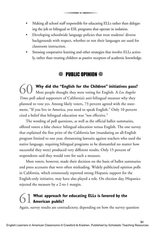 • Making all school staff responsible for educating ELLs rather than delegat-
ing the job to bilingual or ESL programs that operate in isolation.
• Developing schoolwide language policies that treat students’ diverse
backgrounds with respect, whether or not their languages are used for
classroom instruction.
• Stressing cooperative learning and other strategies that involve ELLs active-
ly, rather than treating children as passive receptors of academic knowledge.
5 PUBLIC OPINION 5
60 Why did the “English for the Children” initiatives pass?
Most people thought they were voting for English. A Los Angeles
Times poll asked supporters of California’s anti-bilingual measure why they
planned to vote yes. Among likely voters, 73 percent agreed with the state-
ment, “If you live in America, you need to speak English.” Only 10 percent
cited a belief that bilingual education was “not effective.”
The wording of poll questions, as well as the official ballot summaries,
offered voters a false choice: bilingual education versus English. The one survey
that explained the fine print of the California law (mandating an all-English
program limited to one year, threatening lawsuits against teachers who used the
native language, requiring bilingual programs to be dismantled no matter how
successful they were) produced very different results. Only 15 percent of
respondents said they would vote for such a measure.
Most voters, however, made their decision on the basis of ballot summaries
and press accounts that were often misleading. Widely publicized opinion polls
in California, which erroneously reported strong Hispanic support for the
English-only initiative, may have also played a role. On election day, Hispanics
rejected the measure by a 2-to-1 margin.
61What approach for educating ELLs is favored by the
American public?
Again, survey results are contradictory, depending on how the survey question
51
English Learners in American Classrooms © Crawford & Krashen, Published by Scholastic Teaching Resources
 