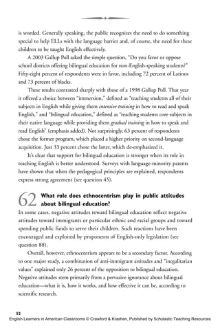 is worded. Generally speaking, the public recognizes the need to do something
special to help ELLs with the language barrier and, of course, the need for these
children to be taught English effectively.
A 2003 Gallup Poll asked the simple question, “Do you favor or oppose
school districts offering bilingual education for non-English-speaking students?”
Fifty-eight percent of respondents were in favor, including 72 percent of Latinos
and 73 percent of blacks.
These results contrasted sharply with those of a 1998 Gallup Poll. That year
it offered a choice between “immersion,” defined as “teaching students all of their
subjects in English while giving them intensive training in how to read and speak
English,” and “bilingual education,” defined as “teaching students core subjects in
their native language while providing them gradual training in how to speak and
read English” (emphasis added). Not surprisingly, 63 percent of respondents
chose the former program, which placed a higher priority on second-language
acquisition. Just 33 percent chose the latter, which de-emphasized it.
It’s clear that support for bilingual education is stronger when its role in
teaching English is better understood. Surveys with language-minority parents
have shown that when the pedagogical principles are explained, respondents
express strong agreement (see question 45).
62 What role does ethnocentrism play in public attitudes
about bilingual education?
In some cases, negative attitudes toward bilingual education reflect negative
attitudes toward immigrants or particular ethnic and racial groups and toward
spending public funds to serve their children. Such reactions have been
encouraged and exploited by proponents of English-only legislation (see
question 88).
Overall, however, ethnocentrism appears to be a secondary factor. According
to one major study, a combination of anti-immigrant attitudes and “inegalitarian
values” explained only 26 percent of the opposition to bilingual education.
Negative attitudes stem primarily from a pervasive ignorance about bilingual
education—what it is, how it works, and how effective it can be, according to
scientific research.
52
English Learners in American Classrooms © Crawford & Krashen, Published by Scholastic Teaching Resources
 