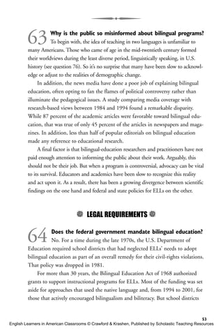 63Why is the public so misinformed about bilingual programs?
To begin with, the idea of teaching in two languages is unfamiliar to
many Americans. Those who came of age in the mid-twentieth century formed
their worldviews during the least diverse period, linguistically speaking, in U.S.
history (see question 76). So it’s no surprise that many have been slow to acknowl-
edge or adjust to the realities of demographic change.
In addition, the news media have done a poor job of explaining bilingual
education, often opting to fan the flames of political controversy rather than
illuminate the pedagogical issues. A study comparing media coverage with
research-based views between 1984 and 1994 found a remarkable disparity.
While 87 percent of the academic articles were favorable toward bilingual edu-
cation, that was true of only 45 percent of the articles in newspapers and maga-
zines. In addition, less than half of popular editorials on bilingual education
made any reference to educational research.
A final factor is that bilingual-education researchers and practitioners have not
paid enough attention to informing the public about their work. Arguably, this
should not be their job. But when a program is controversial, advocacy can be vital
to its survival. Educators and academics have been slow to recognize this reality
and act upon it. As a result, there has been a growing divergence between scientific
findings on the one hand and federal and state policies for ELLs on the other.
5 LEGAL REQUIREMENTS 5
64 Does the federal government mandate bilingual education?
No. For a time during the late 1970s, the U.S. Department of
Education required school districts that had neglected ELLs’ needs to adopt
bilingual education as part of an overall remedy for their civil-rights violations.
That policy was dropped in 1981.
For more than 30 years, the Bilingual Education Act of 1968 authorized
grants to support instructional programs for ELLs. Most of the funding was set
aside for approaches that used the native language and, from 1994 to 2001, for
those that actively encouraged bilingualism and biliteracy. But school districts
53
English Learners in American Classrooms © Crawford & Krashen, Published by Scholastic Teaching Resources
 