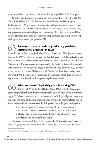 were only affected by these requirements if they applied for federal support.
In 2002, the Bilingual Education Act was replaced by Title III of the No
Child Left Behind (NCLB) Act and was formally renamed the English
Proficiency Act. All references to bilingual or bilingualism were removed from
the text of the law. NCLB explicitly declines to require, or even recommend,
any particular instructional approach in serving ELLs. But its accountability
system provides incentives for schools to drop bilingual education in favor of
all-English instruction (see question 71).
65 Do states require schools to provide any particular
instructional program for ELLs?
Most do not. A few states, including Texas, Illinois, and New Jersey, enacted
laws in the 1970s (which remain on the books) requiring bilingual education
for ELL students under certain circumstances. Similar mandates in California,
Arizona, and Massachusetts were repealed by ballot initiatives and replaced
with mandates for “structured English immersion” (see question 42). In other
states, such as Arkansas, Oklahoma, and North Carolina, laws dating from
the World War I era prohibit instruction in languages other than English for
any student, but these bans have gone largely unenforced.
66 What are schools’ legal obligations in serving ELLs?
Under Title VI of the Civil Rights Act of 1964, federally funded pro-
grams are prohibited from discriminating on the basis of “race, color, or national
origin.”14 School districts assumed they could meet this legal obligation by provid-
ing ELLs the same, all-English education they provided to other students. But in
Lau v. Nichols (1974), a unanimous U.S. Supreme Court disagreed, ruling that:
There is no equality of treatment merely by providing students
with the same facilities, textbooks, teachers, and curriculum; for
students who do not understand English are effectively fore-
closed from any meaningful education.
The court determined that districts must take “affirmative steps” to over-
come language barriers obstructing ELLs’ access to the curriculum. In other
54
14 Anti-discrimination provisions on sex, age, and religion were passed separately.
English Learners in American Classrooms © Crawford & Krashen, Published by Scholastic Teaching Resources
 