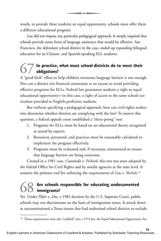 words, to provide these students an equal opportunity, schools must offer them
a different educational program.
Lau did not impose any particular pedagogical approach. It simply required that
schools provide some form of language assistance that would be effective. San
Francisco, the defendant school district in the case, ended up expanding bilingual
education for its Chinese- and Spanish-speaking ELL students.
67In practice, what must school districts do to meet their
obligations?
A “good faith” effort to help children overcome language barriers is not enough.
Nor can a district cite financial constraints as an excuse to avoid providing
effective programs for ELLs. Federal law guarantees students a right to equal
educational opportunity—in this case, a right of access to the same school cur-
riculum provided to English-proficient students.
But without specifying a pedagogical approach, how can civil-rights author-
ities determine whether districts are complying with the law? To answer this
question, a federal appeals court established a “three-prong” test:
1. Programs for ELLs must be based on an educational theory recognized
as sound by experts.
2. Resources, personnel, and practices must be reasonably calculated to
implement the program effectively.
3. Programs must be evaluated and, if necessary, restructured to ensure
that language barriers are being overcome.
Created in a 1981 case, Castañeda v. Pickard, this test was soon adopted by
the federal Office for Civil Rights and by similar agencies at the state level. It
remains the primary tool for enforcing the requirements of Lau v. Nichols.15
68 Are schools responsible for educating undocumented
immigrants?
Yes. Under Plyler v. Doe, a 1982 decision by the U.S. Supreme Court, public
schools may not discriminate on the basis of immigration status. It struck down
as unconstitutional a Texas statute that had authorized school districts to exclude
55
15 Those requirements were also “codified” into a 1974 law, the Equal Educational Opportunity Act.
English Learners in American Classrooms © Crawford & Krashen, Published by Scholastic Teaching Resources
 