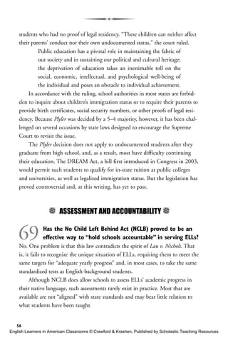 students who had no proof of legal residency. “These children can neither affect
their parents’ conduct nor their own undocumented status,” the court ruled.
Public education has a pivotal role in maintaining the fabric of
our society and in sustaining our political and cultural heritage;
the deprivation of education takes an inestimable toll on the
social, economic, intellectual, and psychological well-being of
the individual and poses an obstacle to individual achievement.
In accordance with the ruling, school authorities in most states are forbid-
den to inquire about children’s immigration status or to require their parents to
provide birth certificates, social security numbers, or other proofs of legal resi-
dency. Because Plyler was decided by a 5–4 majority, however, it has been chal-
lenged on several occasions by state laws designed to encourage the Supreme
Court to revisit the issue.
The Plyler decision does not apply to undocumented students after they
graduate from high school, and, as a result, most have difficulty continuing
their education. The DREAM Act, a bill first introduced in Congress in 2003,
would permit such students to qualify for in-state tuition at public colleges
and universities, as well as legalized immigration status. But the legislation has
proved controversial and, at this writing, has yet to pass.
5 ASSESSMENT AND ACCOUNTABILITY 5
69 Has the No Child Left Behind Act (NCLB) proved to be an
effective way to “hold schools accountable” in serving ELLs?
No. One problem is that this law contradicts the spirit of Lau v. Nichols. That
is, it fails to recognize the unique situation of ELLs, requiring them to meet the
same targets for “adequate yearly progress” and, in most cases, to take the same
standardized tests as English-background students.
Although NCLB does allow schools to assess ELLs’ academic progress in
their native language, such assessments rarely exist in practice. Most that are
available are not “aligned” with state standards and may bear little relation to
what students have been taught.
56
English Learners in American Classrooms © Crawford & Krashen, Published by Scholastic Teaching Resources
 