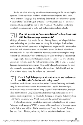 So the law relies primarily on achievement tests designed for native-English
speakers. These are neither valid nor reliable in measuring what ELLs know.
When tested in a language they don’t fully understand, students may do poorly
because of their limited English or because they haven’t learned the academic
material. There is simply no way to tell. Yet, under NCLB, these invalid and
unreliable scores are used to make high-stakes decisions about schools.
70 Why not depend on “accommodations” to help ELLs cope
with English-language assessments?
Giving students extra time to take the test, allowing them to use bilingual diction-
aries, and reading test questions aloud are among the techniques that have been
used to make academic assessments in English more comprehensible. Some studies
show that such accommodations can raise ELLs’ scores. Yet there is no evidence
that they make the tests valid or reliable. Moreover, accommodations place heavy
demands on school staff, whose ability to provide them effectively is often limited.
In principle, it’s unlikely that accommodations alone could ever solve the
assessment problem, given the wide variations among ELLs in levels of second-
language instructional competence. How could bilingual dictionaries, for exam-
ple, be equally appropriate for children who speak very little English and for
those who are nearly ready for mainstream classrooms?
71Even if English-language achievement tests are inadequate
for ELLs, what’s the harm in using them?
Invalid and unreliable tests are worse than useless. They are frustrating and humili-
ating for children who find them incomprehensible. They are demoralizing to
teachers who know their students are being judged unfairly. What’s more, they gen-
erate misinformation. Using inaccurate data to make high-stakes decisions about
schools is not only pointless but potentially damaging to programs that are working
well. Yet this is precisely what NCLB requires in the name of “accountability.”
If all students, or even one of eight subgroups including ELLs, fail to make
“adequate yearly progress” (AYP) as measured by a single test of language arts or
math, their school will face labels, sanctions, and “corrective action” that esca-
late over time. Ultimately, these may include transformation into a charter
57
English Learners in American Classrooms © Crawford & Krashen, Published by Scholastic Teaching Resources
 