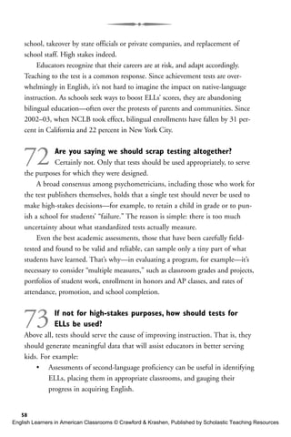 school, takeover by state officials or private companies, and replacement of
school staff. High stakes indeed.
Educators recognize that their careers are at risk, and adapt accordingly.
Teaching to the test is a common response. Since achievement tests are over-
whelmingly in English, it’s not hard to imagine the impact on native-language
instruction. As schools seek ways to boost ELLs’ scores, they are abandoning
bilingual education—often over the protests of parents and communities. Since
2002–03, when NCLB took effect, bilingual enrollments have fallen by 31 per-
cent in California and 22 percent in New York City.
72 Are you saying we should scrap testing altogether?
Certainly not. Only that tests should be used appropriately, to serve
the purposes for which they were designed.
A broad consensus among psychometricians, including those who work for
the test publishers themselves, holds that a single test should never be used to
make high-stakes decisions—for example, to retain a child in grade or to pun-
ish a school for students’ “failure.” The reason is simple: there is too much
uncertainty about what standardized tests actually measure.
Even the best academic assessments, those that have been carefully field-
tested and found to be valid and reliable, can sample only a tiny part of what
students have learned. That’s why—in evaluating a program, for example—it’s
necessary to consider “multiple measures,” such as classroom grades and projects,
portfolios of student work, enrollment in honors and AP classes, and rates of
attendance, promotion, and school completion.
73 If not for high-stakes purposes, how should tests for
ELLs be used?
Above all, tests should serve the cause of improving instruction. That is, they
should generate meaningful data that will assist educators in better serving
kids. For example:
• Assessments of second-language proficiency can be useful in identifying
ELLs, placing them in appropriate classrooms, and gauging their
progress in acquiring English.
58
English Learners in American Classrooms © Crawford & Krashen, Published by Scholastic Teaching Resources
 