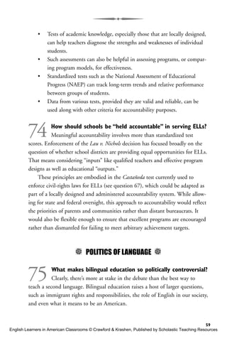 • Tests of academic knowledge, especially those that are locally designed,
can help teachers diagnose the strengths and weaknesses of individual
students.
• Such assessments can also be helpful in assessing programs, or compar-
ing program models, for effectiveness.
• Standardized tests such as the National Assessment of Educational
Progress (NAEP) can track long-term trends and relative performance
between groups of students.
• Data from various tests, provided they are valid and reliable, can be
used along with other criteria for accountability purposes.
74 How should schools be “held accountable” in serving ELLs?
Meaningful accountability involves more than standardized test
scores. Enforcement of the Lau v. Nichols decision has focused broadly on the
question of whether school districts are providing equal opportunities for ELLs.
That means considering “inputs” like qualified teachers and effective program
designs as well as educational “outputs.”
These principles are embodied in the Castañeda test currently used to
enforce civil-rights laws for ELLs (see question 67), which could be adapted as
part of a locally designed and administered accountability system. While allow-
ing for state and federal oversight, this approach to accountability would reflect
the priorities of parents and communities rather than distant bureaucrats. It
would also be flexible enough to ensure that excellent programs are encouraged
rather than dismantled for failing to meet arbitrary achievement targets.
5 POLITICS OF LANGUAGE 5
75 What makes bilingual education so politically controversial?
Clearly, there’s more at stake in the debate than the best way to
teach a second language. Bilingual education raises a host of larger questions,
such as immigrant rights and responsibilities, the role of English in our society,
and even what it means to be an American.
59
English Learners in American Classrooms © Crawford & Krashen, Published by Scholastic Teaching Resources
 