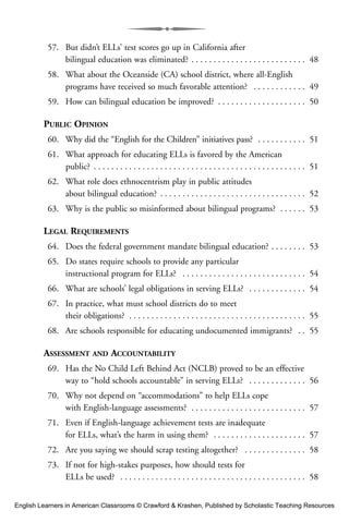 57. But didn’t ELLs’ test scores go up in California after
bilingual education was eliminated? . . . . . . . . . . . . . . . . . . . . . . . . . . 48
58. What about the Oceanside (CA) school district, where all-English
programs have received so much favorable attention? . . . . . . . . . . . . 49
59. How can bilingual education be improved? . . . . . . . . . . . . . . . . . . . . 50
PUBLIC OPINION
60. Why did the “English for the Children” initiatives pass? . . . . . . . . . . . 51
61. What approach for educating ELLs is favored by the American
public? . . . . . . . . . . . . . . . . . . . . . . . . . . . . . . . . . . . . . . . . . . . . . . . . 51
62. What role does ethnocentrism play in public attitudes
about bilingual education? . . . . . . . . . . . . . . . . . . . . . . . . . . . . . . . . . 52
63. Why is the public so misinformed about bilingual programs? . . . . . . 53
LEGAL REQUIREMENTS
64. Does the federal government mandate bilingual education? . . . . . . . . 53
65. Do states require schools to provide any particular
instructional program for ELLs? . . . . . . . . . . . . . . . . . . . . . . . . . . . . 54
66. What are schools’ legal obligations in serving ELLs? . . . . . . . . . . . . . 54
67. In practice, what must school districts do to meet
their obligations? . . . . . . . . . . . . . . . . . . . . . . . . . . . . . . . . . . . . . . . . 55
68. Are schools responsible for educating undocumented immigrants? . . 55
ASSESSMENT AND ACCOUNTABILITY
69. Has the No Child Left Behind Act (NCLB) proved to be an effective
way to “hold schools accountable” in serving ELLs? . . . . . . . . . . . . . 56
70. Why not depend on “accommodations” to help ELLs cope
with English-language assessments? . . . . . . . . . . . . . . . . . . . . . . . . . . 57
71. Even if English-language achievement tests are inadequate
for ELLs, what’s the harm in using them? . . . . . . . . . . . . . . . . . . . . . 57
72. Are you saying we should scrap testing altogether? . . . . . . . . . . . . . . 58
73. If not for high-stakes purposes, how should tests for
ELLs be used? . . . . . . . . . . . . . . . . . . . . . . . . . . . . . . . . . . . . . . . . . . 58
English Learners in American Classrooms © Crawford & Krashen, Published by Scholastic Teaching Resources
 