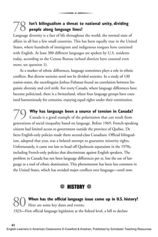 78 Isn’t bilingualism a threat to national unity, dividing
people along language lines?
Language diversity is a fact of life throughout the world, the normal state of
affairs in all but a few small countries. This has been equally true in the United
States, where hundreds of immigrant and indigenous tongues have coexisted
with English. At least 380 different languages are spoken by U.S. residents
today, according to the Census Bureau (school districts have counted even
more; see question 1).
As a marker of ethnic differences, language sometimes plays a role in ethnic
conflicts. But diverse societies need not be divided societies. In a study of 130
nation-states, the sociolinguist Joshua Fishman found no correlation between lin-
guistic diversity and civil strife. For every Canada, where language differences have
become politicized, there is a Switzerland, where four language groups have coex-
isted harmoniously for centuries, enjoying equal rights under their constitution.
79 Why has language been a source of tension in Canada?
Canada is a good example of the polarization that can result from
generations of social inequality based on language. Before 1969, French-speaking
citizens had limited access to government outside the province of Quebec. De
facto English-only policies made them second-class Canadians. Official bilingual-
ism, adopted that year, was a belated attempt to guarantee minority rights.
Unfortunately, it came too late to head off Quebecois separatism in the 1970s,
including French-only policies that discriminate against English speakers. The
problem in Canada has not been language differences per se, but the use of lan-
guage as a tool of ethnic domination. This phenomenon has been less common in
the United States, which has avoided major conflicts over language—until now.
5 HISTORY 5
80When has the official language issue come up in U.S. history?
Here are some key dates and events:
1923—First official language legislation at the federal level, a bill to declare
62
English Learners in American Classrooms © Crawford & Krashen, Published by Scholastic Teaching Resources
 