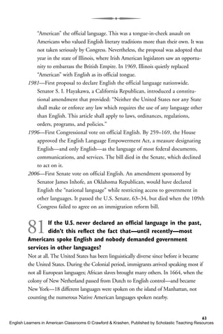 “American” the official language. This was a tongue-in-cheek assault on
Americans who valued English literary traditions more than their own. It was
not taken seriously by Congress. Nevertheless, the proposal was adopted that
year in the state of Illinois, where Irish American legislators saw an opportu-
nity to embarrass the British Empire. In 1969, Illinois quietly replaced
“American” with English as its official tongue.
1981—First proposal to declare English the official language nationwide.
Senator S. I. Hayakawa, a California Republican, introduced a constitu-
tional amendment that provided: “Neither the United States nor any State
shall make or enforce any law which requires the use of any language other
than English. This article shall apply to laws, ordinances, regulations,
orders, programs, and policies.”
1996—First Congressional vote on official English. By 259–169, the House
approved the English Language Empowerment Act, a measure designating
English—and only English—as the language of most federal documents,
communications, and services. The bill died in the Senate, which declined
to act on it.
2006—First Senate vote on official English. An amendment sponsored by
Senator James Inhofe, an Oklahoma Republican, would have declared
English the “national language” while restricting access to government in
other languages. It passed the U.S. Senate, 63–34, but died when the 109th
Congress failed to agree on an immigration reform bill.
81If the U.S. never declared an official language in the past,
didn’t this reflect the fact that—until recently—most
Americans spoke English and nobody demanded government
services in other languages?
Not at all. The United States has been linguistically diverse since before it became
the United States. During the Colonial period, immigrants arrived speaking most if
not all European languages; African slaves brought many others. In 1664, when the
colony of New Netherland passed from Dutch to English control—and became
New York—18 different languages were spoken on the island of Manhattan, not
counting the numerous Native American languages spoken nearby.
63
English Learners in American Classrooms © Crawford & Krashen, Published by Scholastic Teaching Resources
 