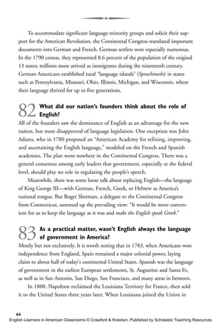 To accommodate significant language-minority groups and solicit their sup-
port for the American Revolution, the Continental Congress translated important
documents into German and French. German settlers were especially numerous.
In the 1790 census, they represented 8.6 percent of the population of the original
13 states; millions more arrived as immigrants during the nineteenth century.
German Americans established rural “language islands” (Sprachinseln) in states
such as Pennsylvania, Missouri, Ohio, Illinois, Michigan, and Wisconsin, where
their language thrived for up to five generations.
82What did our nation’s founders think about the role of
English?
All of the founders saw the dominance of English as an advantage for the new
nation, but most disapproved of language legislation. One exception was John
Adams, who in 1780 proposed an “American Academy for refining, improving,
and ascertaining the English language,” modeled on the French and Spanish
academies. The plan went nowhere in the Continental Congress. There was a
general consensus among early leaders that government, especially at the federal
level, should play no role in regulating the people’s speech.
Meanwhile, there was some loose talk about replacing English—the language
of King George III—with German, French, Greek, or Hebrew as America’s
national tongue. But Roger Sherman, a delegate to the Continental Congress
from Connecticut, summed up the prevailing view: “It would be more conven-
ient for us to keep the language as it was and make the English speak Greek.”
83As a practical matter, wasn’t English always the language
of government in America?
Mostly but not exclusively. It is worth noting that in 1783, when Americans won
independence from England, Spain remained a major colonial power, laying
claim to about half of today's continental United States. Spanish was the language
of government in the earliest European settlements, St. Augustine and Santa Fe,
as well as in San Antonio, San Diego, San Francisco, and many areas in between.
In 1800, Napoleon reclaimed the Louisiana Territory for France, then sold
it to the United States three years later. When Louisiana joined the Union in
64
English Learners in American Classrooms © Crawford & Krashen, Published by Scholastic Teaching Resources
 