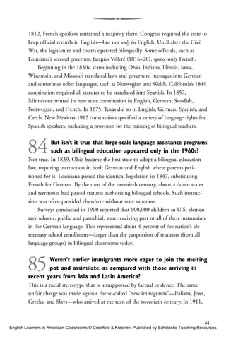 1812, French speakers remained a majority there. Congress required the state to
keep official records in English—but not only in English. Until after the Civil
War, the legislature and courts operated bilingually. Some officials, such as
Louisiana’s second governor, Jacques Villeré (1816–20), spoke only French.
Beginning in the 1830s, states including Ohio, Indiana, Illinois, Iowa,
Wisconsin, and Missouri translated laws and governors’ messages into German
and sometimes other languages, such as Norwegian and Welsh. California’s 1849
constitution required all statutes to be translated into Spanish. In 1857,
Minnesota printed its new state constitution in English, German, Swedish,
Norwegian, and French. In 1875, Texas did so in English, German, Spanish, and
Czech. New Mexico’s 1912 constitution specified a variety of language rights for
Spanish speakers, including a provision for the training of bilingual teachers.
84But isn’t it true that large-scale language assistance programs
such as bilingual education appeared only in the 1960s?
Not true. In 1839, Ohio became the first state to adopt a bilingual education
law, requiring instruction in both German and English where parents peti-
tioned for it. Louisiana passed the identical legislation in 1847, substituting
French for German. By the turn of the twentieth century, about a dozen states
and territories had passed statutes authorizing bilingual schools. Such instruc-
tion was often provided elsewhere without state sanction.
Surveys conducted in 1900 reported that 600,000 children in U.S. elemen-
tary schools, public and parochial, were receiving part or all of their instruction
in the German language. This represented about 4 percent of the nation’s ele-
mentary school enrollment—larger than the proportion of students (from all
language groups) in bilingual classrooms today.
85Weren’t earlier immigrants more eager to join the melting
pot and assimilate, as compared with those arriving in
recent years from Asia and Latin America?
This is a racial stereotype that is unsupported by factual evidence. The same
unfair charge was made against the so-called “new immigrants”—Italians, Jews,
Greeks, and Slavs—who arrived at the turn of the twentieth century. In 1911,
65
English Learners in American Classrooms © Crawford & Krashen, Published by Scholastic Teaching Resources
 