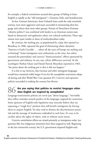 for example, a federal commission accused these groups of failing to learn
English as rapidly as the “old immigrants”—Germans, Irish, and Scandinavians.
In fact, German Americans, from Colonial times until the early twentieth
century, were more aggressive and more successful in maintaining their lan-
guage and culture than most other groups. Pursuit of Deutschtum (German
“identity politics”) was combined with loyalty to an American nation-state
based on democratic and egalitarian values, not cultural conformity. These aspi-
rations were quite similar to those of multiculturalism today.
By contrast, the melting pot, as popularized by a play that opened on
Broadway in 1908, espoused the goal of eliminating ethnic identities:
“America is God’s Crucible . . . where all the races of Europe are melting and
re-forming!” Some immigrants were enthusiastic at the time, but others
resented the paternalistic and coercive “Americanization” efforts sponsored by
government and industry. In any case, ethnic differences survived. As the
sociologists Nathan Glazer and Daniel Patrick Moynihan reported in 1963,
“the point about the melting pot is that it did not happen.”
It is fair to say, however, that German and other immigrant languages
would have remained viable longer if not for the xenophobic restrictions adopt-
ed during and after World War I (see question 87). Coercive and repressive
policies succeeded in making the country less diverse.
86 Are you saying that policies to restrict languages other
than English are inspired by xenophobia?
Language-restrictionist policies are never just “about language.” Inevitably
they reflect attitudes toward speakers of the languages targeted for restriction.
Some sponsors of English-only legislation may sincerely believe they are
espousing a “tough love” position that will benefit immigrants by forcing
them to acquire English. Yet they tend to dismiss the discriminatory poten-
tial and the message of intolerance embodied in such laws. It’s easy to be
cavalier about the rights of others, with or without racist intent.
Coercive assimilation efforts are aimed primarily at immigrants today (see
question 88), but indigenous minorities have been targeted as well. Beginning
in the late nineteenth century, the U.S. government imposed English-only
66
English Learners in American Classrooms © Crawford & Krashen, Published by Scholastic Teaching Resources
 