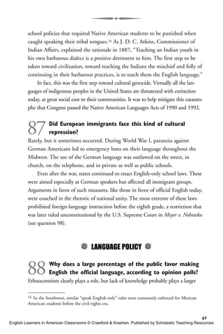 school policies that required Native American students to be punished when
caught speaking their tribal tongues.16 As J. D. C. Atkins, Commissioner of
Indian Affairs, explained the rationale in 1887, “Teaching an Indian youth in
his own barbarous dialect is a positive detriment to him. The first step to be
taken toward civilization, toward teaching the Indians the mischief and folly of
continuing in their barbarous practices, is to teach them the English language.”
In fact, this was the first step toward cultural genocide. Virtually all the lan-
guages of indigenous peoples in the United States are threatened with extinction
today, at great social cost to their communities. It was to help mitigate this catastro-
phe that Congress passed the Native American Languages Acts of 1990 and 1992.
87Did European immigrants face this kind of cultural
repression?
Rarely, but it sometimes occurred. During World War I, paranoia against
German Americans led to emergency bans on their language throughout the
Midwest. The use of the German language was outlawed on the street, in
church, on the telephone, and in private as well as public schools.
Even after the war, states continued to enact English-only school laws. These
were aimed especially at German speakers but affected all immigrant groups.
Arguments in favor of such measures, like those in favor of official English today,
were couched in the rhetoric of national unity. The most extreme of these laws
prohibited foreign-language instruction before the eighth grade, a restriction that
was later ruled unconstitutional by the U.S. Supreme Court in Meyer v. Nebraska
(see question 98).
5 LANGUAGE POLICY 5
88Why does a large percentage of the public favor making
English the official language, according to opinion polls?
Ethnocentrism clearly plays a role, but lack of knowledge probably plays a larger
67
16 In the Southwest, similar “speak English only” rules were commonly enforced for Mexican
American students before the civil-rights era.
English Learners in American Classrooms © Crawford & Krashen, Published by Scholastic Teaching Resources
 