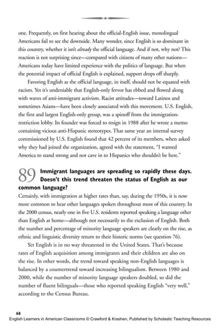 one. Frequently, on first hearing about the official-English issue, monolingual
Americans fail to see the downside. Many wonder, since English is so dominant in
this country, whether it isn’t already the official language. And if not, why not? This
reaction is not surprising since—compared with citizens of many other nations—
Americans today have limited experience with the politics of language. But when
the potential impact of official English is explained, support drops off sharply.
Favoring English as the official language, in itself, should not be equated with
racism. Yet it’s undeniable that English-only fervor has ebbed and flowed along
with waves of anti-immigrant activism. Racist attitudes—toward Latinos and
sometimes Asians—have been closely associated with this movement. U.S. English,
the first and largest English-only group, was a spinoff from the immigration-
restriction lobby. Its founder was forced to resign in 1988 after he wrote a memo
containing vicious anti-Hispanic stereotypes. That same year an internal survey
commissioned by U.S. English found that 42 percent of its members, when asked
why they had joined the organization, agreed with the statement, “I wanted
America to stand strong and not cave in to Hispanics who shouldn’t be here.”
89 Immigrant languages are spreading so rapidly these days.
Doesn’t this trend threaten the status of English as our
common language?
Certainly, with immigration at higher rates than, say, during the 1950s, it is now
more common to hear other languages spoken throughout most of this country. In
the 2000 census, nearly one in five U.S. residents reported speaking a language other
than English at home—although not necessarily to the exclusion of English. Both
the number and percentage of minority language speakers are clearly on the rise, as
ethnic and linguistic diversity return to their historic norms (see question 76).
Yet English is in no way threatened in the United States. That’s because
rates of English acquisition among immigrants and their children are also on
the rise. In other words, the trend toward speaking non-English languages is
balanced by a countertrend toward increasing bilingualism. Between 1980 and
2000, while the number of minority language speakers doubled, so did the
number of fluent bilinguals—those who reported speaking English “very well,”
according to the Census Bureau.
68
English Learners in American Classrooms © Crawford & Krashen, Published by Scholastic Teaching Resources
 
