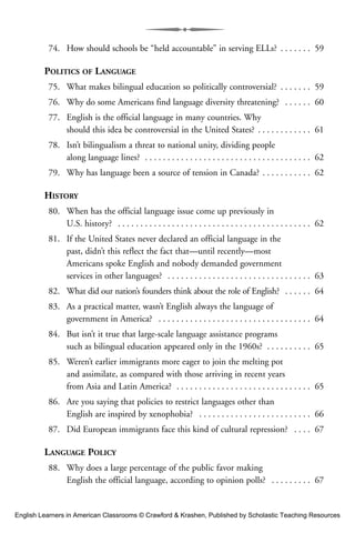 74. How should schools be “held accountable” in serving ELLs? . . . . . . . 59
POLITICS OF LANGUAGE
75. What makes bilingual education so politically controversial? . . . . . . . 59
76. Why do some Americans find language diversity threatening? . . . . . . 60
77. English is the official language in many countries. Why
should this idea be controversial in the United States? . . . . . . . . . . . . 61
78. Isn’t bilingualism a threat to national unity, dividing people
along language lines? . . . . . . . . . . . . . . . . . . . . . . . . . . . . . . . . . . . . . 62
79. Why has language been a source of tension in Canada? . . . . . . . . . . . 62
HISTORY
80. When has the official language issue come up previously in
U.S. history? . . . . . . . . . . . . . . . . . . . . . . . . . . . . . . . . . . . . . . . . . . . 62
81. If the United States never declared an official language in the
past, didn’t this reflect the fact that—until recently—most
Americans spoke English and nobody demanded government
services in other languages? . . . . . . . . . . . . . . . . . . . . . . . . . . . . . . . . 63
82. What did our nation’s founders think about the role of English? . . . . . . 64
83. As a practical matter, wasn’t English always the language of
government in America? . . . . . . . . . . . . . . . . . . . . . . . . . . . . . . . . . . 64
84. But isn’t it true that large-scale language assistance programs
such as bilingual education appeared only in the 1960s? . . . . . . . . . . 65
85. Weren’t earlier immigrants more eager to join the melting pot
and assimilate, as compared with those arriving in recent years
from Asia and Latin America? . . . . . . . . . . . . . . . . . . . . . . . . . . . . . . 65
86. Are you saying that policies to restrict languages other than
English are inspired by xenophobia? . . . . . . . . . . . . . . . . . . . . . . . . . 66
87. Did European immigrants face this kind of cultural repression? . . . . 67
LANGUAGE POLICY
88. Why does a large percentage of the public favor making
English the official language, according to opinion polls? . . . . . . . . . 67
English Learners in American Classrooms © Crawford & Krashen, Published by Scholastic Teaching Resources
 