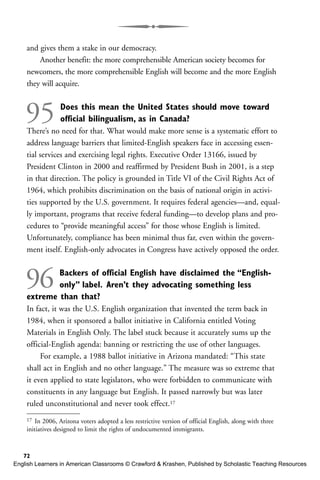and gives them a stake in our democracy.
Another benefit: the more comprehensible American society becomes for
newcomers, the more comprehensible English will become and the more English
they will acquire.
95 Does this mean the United States should move toward
official bilingualism, as in Canada?
There’s no need for that. What would make more sense is a systematic effort to
address language barriers that limited-English speakers face in accessing essen-
tial services and exercising legal rights. Executive Order 13166, issued by
President Clinton in 2000 and reaffirmed by President Bush in 2001, is a step
in that direction. The policy is grounded in Title VI of the Civil Rights Act of
1964, which prohibits discrimination on the basis of national origin in activi-
ties supported by the U.S. government. It requires federal agencies—and, equal-
ly important, programs that receive federal funding—to develop plans and pro-
cedures to “provide meaningful access” for those whose English is limited.
Unfortunately, compliance has been minimal thus far, even within the govern-
ment itself. English-only advocates in Congress have actively opposed the order.
96 Backers of official English have disclaimed the “English-
only” label. Aren’t they advocating something less
extreme than that?
In fact, it was the U.S. English organization that invented the term back in
1984, when it sponsored a ballot initiative in California entitled Voting
Materials in English Only. The label stuck because it accurately sums up the
official-English agenda: banning or restricting the use of other languages.
For example, a 1988 ballot initiative in Arizona mandated: “This state
shall act in English and no other language.” The measure was so extreme that
it even applied to state legislators, who were forbidden to communicate with
constituents in any language but English. It passed narrowly but was later
ruled unconstitutional and never took effect.17
72
17 In 2006, Arizona voters adopted a less restrictive version of official English, along with three
initiatives designed to limit the rights of undocumented immigrants.
English Learners in American Classrooms © Crawford & Krashen, Published by Scholastic Teaching Resources
 