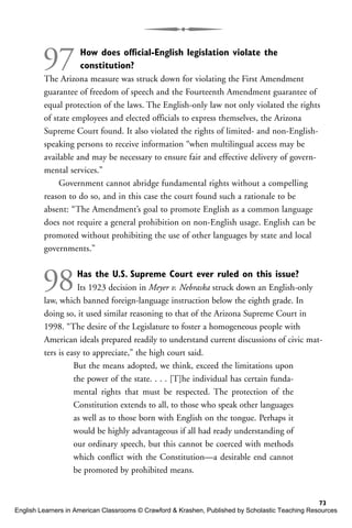 97 How does official-English legislation violate the
constitution?
The Arizona measure was struck down for violating the First Amendment
guarantee of freedom of speech and the Fourteenth Amendment guarantee of
equal protection of the laws. The English-only law not only violated the rights
of state employees and elected officials to express themselves, the Arizona
Supreme Court found. It also violated the rights of limited- and non-English-
speaking persons to receive information “when multilingual access may be
available and may be necessary to ensure fair and effective delivery of govern-
mental services.”
Government cannot abridge fundamental rights without a compelling
reason to do so, and in this case the court found such a rationale to be
absent: “The Amendment’s goal to promote English as a common language
does not require a general prohibition on non-English usage. English can be
promoted without prohibiting the use of other languages by state and local
governments.”
98Has the U.S. Supreme Court ever ruled on this issue?
Its 1923 decision in Meyer v. Nebraska struck down an English-only
law, which banned foreign-language instruction below the eighth grade. In
doing so, it used similar reasoning to that of the Arizona Supreme Court in
1998. “The desire of the Legislature to foster a homogeneous people with
American ideals prepared readily to understand current discussions of civic mat-
ters is easy to appreciate,” the high court said.
But the means adopted, we think, exceed the limitations upon
the power of the state. . . . [T]he individual has certain funda-
mental rights that must be respected. The protection of the
Constitution extends to all, to those who speak other languages
as well as to those born with English on the tongue. Perhaps it
would be highly advantageous if all had ready understanding of
our ordinary speech, but this cannot be coerced with methods
which conflict with the Constitution—a desirable end cannot
be promoted by prohibited means.
73
English Learners in American Classrooms © Crawford & Krashen, Published by Scholastic Teaching Resources
 
