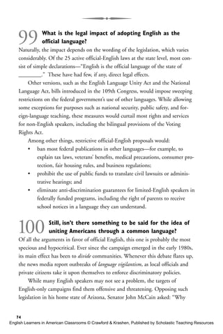 99 What is the legal impact of adopting English as the
official language?
Naturally, the impact depends on the wording of the legislation, which varies
considerably. Of the 25 active official-English laws at the state level, most con-
sist of simple declarations—“English is the official language of the state of
________.” These have had few, if any, direct legal effects.
Other versions, such as the English Language Unity Act and the National
Language Act, bills introduced in the 109th Congress, would impose sweeping
restrictions on the federal government’s use of other languages. While allowing
some exceptions for purposes such as national security, public safety, and for-
eign-language teaching, these measures would curtail most rights and services
for non-English speakers, including the bilingual provisions of the Voting
Rights Act.
Among other things, restrictive official-English proposals would:
• ban most federal publications in other languages—for example, to
explain tax laws, veterans’ benefits, medical precautions, consumer pro-
tection, fair housing rules, and business regulations;
• prohibit the use of public funds to translate civil lawsuits or adminis-
trative hearings; and
• eliminate anti-discrimination guarantees for limited-English speakers in
federally funded programs, including the right of parents to receive
school notices in a language they can understand.
100 Still, isn’t there something to be said for the idea of
uniting Americans through a common language?
Of all the arguments in favor of official English, this one is probably the most
specious and hypocritical. Ever since the campaign emerged in the early 1980s,
its main effect has been to divide communities. Whenever this debate flares up,
the news media report outbreaks of language vigilantism, as local officials and
private citizens take it upon themselves to enforce discriminatory policies.
While many English speakers may not see a problem, the targets of
English-only campaigns find them offensive and threatening. Opposing such
legislation in his home state of Arizona, Senator John McCain asked: “Why
74
English Learners in American Classrooms © Crawford & Krashen, Published by Scholastic Teaching Resources
 