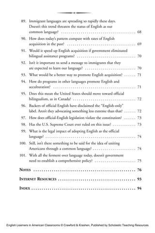 89. Immigrant languages are spreading so rapidly these days.
Doesn’t this trend threaten the status of English as our
common language? . . . . . . . . . . . . . . . . . . . . . . . . . . . . . . . . . . . . . . 68
90. How does today’s pattern compare with rates of English
acquisition in the past? . . . . . . . . . . . . . . . . . . . . . . . . . . . . . . . . . . . 69
91. Would it speed up English acquisition if government eliminated
bilingual assistance programs? . . . . . . . . . . . . . . . . . . . . . . . . . . . . . . 70
92. Isn’t it important to send a message to immigrants that they
are expected to learn our language? . . . . . . . . . . . . . . . . . . . . . . . . . . 70
93. What would be a better way to promote English acquisition? . . . . . . 71
94. How do programs in other languages promote English and
acculturation? . . . . . . . . . . . . . . . . . . . . . . . . . . . . . . . . . . . . . . . . . . 71
95. Does this mean the United States should move toward official
bilingualism, as in Canada? . . . . . . . . . . . . . . . . . . . . . . . . . . . . . . . . 72
96. Backers of official English have disclaimed the “English-only”
label. Aren’t they advocating something less extreme than that? . . . . . . 72
97. How does official-English legislation violate the constitution? . . . . . . 73
98. Has the U.S. Supreme Court ever ruled on this issue? . . . . . . . . . . . . 73
99. What is the legal impact of adopting English as the official
language? . . . . . . . . . . . . . . . . . . . . . . . . . . . . . . . . . . . . . . . . . . . . . . 74
100. Still, isn’t there something to be said for the idea of uniting
Americans through a common language? . . . . . . . . . . . . . . . . . . . . . . 74
101. With all the ferment over language today, doesn’t government
need to establish a comprehensive policy? . . . . . . . . . . . . . . . . . . . . . 75
NOTES . . . . . . . . . . . . . . . . . . . . . . . . . . . . . . . . . . . . . . . . . . . . . . . . . . 76
INTERNET RESOURCES . . . . . . . . . . . . . . . . . . . . . . . . . . . . . . . . . . . . . . 93
INDEX . . . . . . . . . . . . . . . . . . . . . . . . . . . . . . . . . . . . . . . . . . . . . . . . . . . 94
English Learners in American Classrooms © Crawford & Krashen, Published by Scholastic Teaching Resources
 