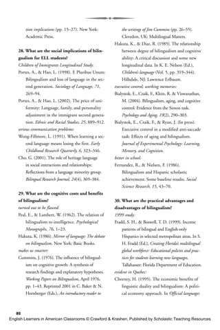 80
tion implications (pp. 15–27). New York:
Academic Press.
28. What are the social implications of bilin-
gualism for ELL students?
Children of Immigrants Longitudinal Study:
Portes, A., & Hao, L. (1998). E Pluribus Unum:
Bilingualism and loss of language in the sec-
ond generation. Sociology of Language, 71,
269–94.
Portes, A., & Hao, L. (2002). The price of uni-
formity: Language, family, and personality
adjustment in the immigrant second genera-
tion. Ethnic and Racial Studies, 25, 889–912.
serious communication problems:
Wong-Fillmore, L. (1991). When learning a sec-
ond language means losing the first. Early
Childhood Research Quarterly, 6, 323–346.
Cho, G. (2001). The role of heritage language
in social interactions and relationships:
Reflections from a language minority group.
Bilingual Research Journal, 24(4), 369–384.
29. What are the cognitive costs and benefits
of bilingualism?
turned out to be flawed:
Peal, E., & Lambert, W. (1962). The relation of
bilingualism to intelligence. Psychological
Monographs, 76, 1–23.
Hakuta, K. (1986). Mirror of language: The debate
on bilingualism. New York: Basic Books.
makes us smarter:
Cummins, J. (1976). The influence of bilingual-
ism on cognitive growth: A synthesis of
research findings and explanatory hypotheses.
Working Papers on Bilingualism, April 1976,
pp. 1–43. Reprinted 2001 in C. Baker & N.
Hornberger (Eds.), An introductory reader to
the writings of Jim Cummins (pp. 26–55).
Clevedon, UK: Multilingual Matters.
Hakuta, K., & Diaz, R. (1985). The relationship
between degree of bilingualism and cognitive
ability: A critical discussion and some new
longitudinal data. In K. E. Nelson (Ed.),
Children’s language (Vol. 5, pp. 319–344).
Hillsdale, NJ: Lawrence Erlbaum.
executive control; working memories:
Bialystok, E., Craik, F., Klein, R. & Viswanathan,
M. (2004). Bilingualism, aging, and cognitive
control: Evidence from the Simon task.
Psychology and Aging, 19(2), 290–303.
Bialystok, E., Craik, F., & Ryan, J. (In press).
Executive control in a modified anti-saccade
task: Effects of aging and bilingualism.
Journal of Experimental Psychology: Learning,
Memory, and Cognition.
better in school:
Fernandez, R., & Nielsen, F. (1986).
Bilingualism and Hispanic scholastic
achievement: Some baseline results. Social
Science Research, 15, 43–70.
30. What are the practical advantages and
disadvantages of bilingualism?
1999 study:
Fradd, S. H., & Boswell, T. D. (1999). Income
patterns of bilingual and English-only
Hispanics in selected metropolitan areas. In S.
H. Fradd (Ed.), Creating Florida’s multilingual
global workforce: Educational policies and prac-
tices for students learning new languages.
Tallahassee: Florida Department of Education.
evident in Quebec:
Chorney, H. (1995). The economic benefits of
linguistic duality and bilingualism: A politi-
cal economy approach. In Official languages
English Learners in American Classrooms © Crawford & Krashen, Published by Scholastic Teaching Resources
 
