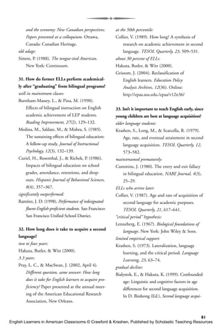 81
and the economy: New Canadian perspectives;
Papers presented at a colloquium. Ottawa,
Canada: Canadian Heritage.
old adage:
Simon, P. (1988). The tongue-tied American.
New York: Continuum.
31. How do former ELLs perform academical-
ly after “graduating” from bilingual programs?
well in mainstream classes:
Burnham-Massey, L., & Pina, M. (1990).
Effects of bilingual instruction on English
academic achievement of LEP students.
Reading Improvement, 27(2), 129–132.
Medina, M., Saldate, M., & Mishra, S. (1985).
The sustaining effects of bilingual education:
A follow-up study. Journal of Instructional
Psychology, 12(3), 132–139.
Curiel, H., Rosenthal, J., & Richek, P. (1986).
Impacts of bilingual education on school
grades, attendance, retentions, and drop-
outs. Hispanic Journal of Behavioral Sciences,
8(4), 357–367.
significantly outperformed:
Ramírez, J. D. (1998). Performance of redesignated
fluent-English-proficient students. San Francisco:
San Francisco Unified School District.
32. How long does it take to acquire a second
language?
two to four years:
Hakuta, Butler, & Witt (2000).
3.3 years:
Pray, L. C., & MacSwan, J. (2002, April 4).
Different question, same answer: How long
does it take for English learners to acquire pro-
ficiency? Paper presented at the annual meet-
ing of the American Educational Research
Association, New Orleans.
at the 50th percentile:
Collier, V. (1989). How long? A synthesis of
research on academic achievement in second
language. TESOL Quarterly, 23, 509–531.
about 30 percent of ELLs:
Hakuta, Butler, & Witt (2000).
Grissom, J. (2004). Reclassification of
English learners. Education Policy
Analysis Archives, 12(36). Online:
http://epaa.asu.edu./epaa/v12n36/
33. Isn’t it important to teach English early, since
young children are best at language acquisition?
older language students:
Krashen, S., Long, M., & Scarcella, R. (1979).
Age, rate, and eventual attainment in second
language acquisition. TESOL Quarterly, 12,
573–582.
mainstreamed prematurely:
Cummins, J. (1980). The entry and exit fallacy
in bilingual education. NABE Journal, 4(3),
25–29.
ELLs who arrive later:
Collier, V. (1987). Age and rate of acquisition of
second language for academic purposes.
TESOL Quarterly, 21, 617–641.
“critical period” hypothesis:
Lenneberg, E. (1967). Biological foundations of
language. New York: John Wiley & Sons.
limited empirical support:
Krashen, S. (1973). Lateralization, language
learning, and the critical period. Language
Learning, 23, 63–74.
gradual decline:
Bialystok, E., & Hakuta, K. (1999). Confounded
age: Linguistic and cognitive factors in age
differences for second language acquisition.
In D. Birdsong (Ed.), Second language acqui-
English Learners in American Classrooms © Crawford & Krashen, Published by Scholastic Teaching Resources
 