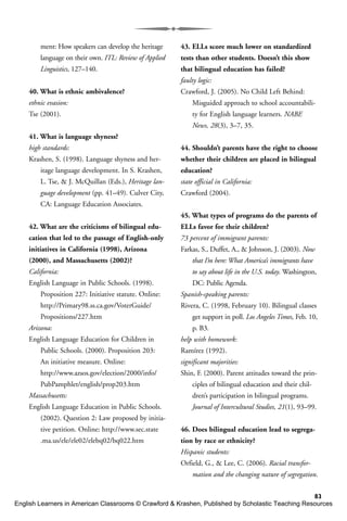 83
ment: How speakers can develop the heritage
language on their own. ITL: Review of Applied
Linguistics, 127–140.
40. What is ethnic ambivalence?
ethnic evasion:
Tse (2001).
41. What is language shyness?
high standards:
Krashen, S. (1998). Language shyness and her-
itage language development. In S. Krashen,
L. Tse, & J. McQuillan (Eds.), Heritage lan-
guage development (pp. 41–49). Culver City,
CA: Language Education Associates.
42. What are the criticisms of bilingual edu-
cation that led to the passage of English-only
initiatives in California (1998), Arizona
(2000), and Massachusetts (2002)?
California:
English Language in Public Schools. (1998).
Proposition 227: Initiative statute. Online:
http://Primary98.ss.ca.gov/VoterGuide/
Propositions/227.htm
Arizona:
English Language Education for Children in
Public Schools. (2000). Proposition 203:
An initiative measure. Online:
http://www.azsos.gov/election/2000/info/
PubPamphlet/english/prop203.htm
Massachusetts:
English Language Education in Public Schools.
(2002). Question 2: Law proposed by initia-
tive petition. Online: http://www.sec.state
.ma.us/ele/ele02/elebq02/bq022.htm
43. ELLs score much lower on standardized
tests than other students. Doesn’t this show
that bilingual education has failed?
faulty logic:
Crawford, J. (2005). No Child Left Behind:
Misguided approach to school accountabili-
ty for English language learners. NABE
News, 28(3), 3–7, 35.
44. Shouldn’t parents have the right to choose
whether their children are placed in bilingual
education?
state official in California:
Crawford (2004).
45. What types of programs do the parents of
ELLs favor for their children?
73 percent of immigrant parents:
Farkas, S., Duffet, A., & Johnson, J. (2003). Now
that I’m here: What America’s immigrants have
to say about life in the U.S. today. Washington,
DC: Public Agenda.
Spanish-speaking parents:
Rivera, C. (1998, February 10). Bilingual classes
get support in poll. Los Angeles Times, Feb. 10,
p. B3.
help with homework:
Ramírez (1992).
significant majorities:
Shin, F. (2000). Parent attitudes toward the prin-
ciples of bilingual education and their chil-
dren’s participation in bilingual programs.
Journal of Intercultural Studies, 21(1), 93–99.
46. Does bilingual education lead to segrega-
tion by race or ethnicity?
Hispanic students:
Orfield, G., & Lee, C. (2006). Racial transfor-
mation and the changing nature of segregation.
English Learners in American Classrooms © Crawford & Krashen, Published by Scholastic Teaching Resources
 
