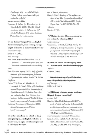 84
Cambridge, MA: Harvard Civil Rights
Project. Online: http://www.civilrights
project.harvard.edu/
nearly seven in ten ELLs:
Cosentino de Cohen, C., Deterding, N., &
Clewell, B. C. (2005). Who’s left behind:
Immigrant children in high and low LEP
schools. Washington, DC: Urban Institute.
Online: http://www.urban.org/
47. Do children “languish” in non-English
classrooms for years, never learning enough
English to transfer to mainstream classrooms?
nationwide survey:
Zehler et al. (2003).
New York City:
New York City Board of Education. (2000).
Chancellor’s ELL education report. New York:
Division of Assessment and Accountability.
Texas:
Texas Education Agency. (2000). Study of possible
expansion of the assessment system for limited
English proficient students. Austin, TX: Author.
California:
Parrish, T. B., Perez, M., Merickel, A., &
Linquanti, R. (2006). Effects of the implemen-
tation of Proposition 227 on the education of
English learners, K–12: Findings from a five-
year evaluation. Palo Alto, CA: American
Institutes for Research and WestEd. Online:
http://www.wested.org/cs/we/view/rs/804
California Department of Education. (2006).
Annual language census. Online:
http://www.cde.gov/
48. Is there a tendency for schools to delay
redesignating ELLs as English-proficient in
states where per capita subsidies are provided
to serve these children?
costs at least 40 percent more:
Dietz, J. (2004). Findings of fact and conclu-
sions of law. West Orange Cove Consolidated
ISD v. Neely. Travis County (TX) District
Court, Case No. GV-100528, Nov. 30.
4.6 years:
Ramírez (1998).
49. What are the cost differences among vari-
ous options for educating ELLs?
California study:
Chambers, J., & Parrish, T. (1992). Meeting the
challenge of diversity: An evaluation of programs
for pupils with limited proficiency in English
(Vol. IV), Cost of programs and services for LEP
students. Berkeley, CA: BW Associates.
50. How can schools teach bilingually when
ELL students speak several different languages?
“unfair”:
Crawford (2004).
51. Doesn’t the shortage of qualified teachers
make bilingual education impractical?
staff shortages:
Zehler et al. (2003).
52. If bilingual education works, why is the
Hispanic dropout rate so high?
less than half:
Han, M., Baker, D., & Rodríguez, C. (1997). A
profile of policies and practices for limited English
proficient students: Screening methods, program
support, and teacher training. Washington, DC:
U.S. Department of Education.
recent analysis; born outside the United States:
Laird, J., Lew, S., DeBeill, M., & Chapman, C.
(2006). Dropout rates in the United States: 2002
and 2003. (NCES 2006-062). Washington,
English Learners in American Classrooms © Crawford & Krashen, Published by Scholastic Teaching Resources
 