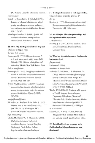 85
DC: National Center for Educational Statistics.
studies suggest:
Curiel, H., Rosenthal, J., & Richek, P. (1986).
Impacts of bilingual education on school
grades, attendance, retentions, and drop-
outs. Hispanic Journal of Behavioral Sciences,
8(4), 357–367.
MacGregor-Mendoza, P. (1999). Spanish and
academic achievement among Midwest
Mexican youth. New York: Garland.
53. Then why do Hispanic students drop out
of school at higher rates?
live with both parents:
Rumberger, R. (1991). Chicano dropouts: A
review of research and policy issues. In R.
Valencia (Ed.), Chicano school failure and
success (pp. 64–89). New York: Falmer Press.
little or no difference:
Rumberger, R. (1995). Dropping out of middle
school: A multilevel analysis of students and
schools. American Educational Research
Journal, 32(3), 583–625.
White, M., & Kaufman, G. (1997). Language
usage, social capital, and school completion
among immigrants and native-born ethnic
groups. Social Science Quarterly, 78(2),
385–398.
no significant difference:
McMillen, M., Kaufman, P., & Klein, S. (1997).
Dropout rates in the United States: 1995.
(NCES 97–473). Washington, DC:
National Center for Educational Statistics.
high-stakes testing:
Clarke, M., Haney, W., & Madaus, G. (2000).
High stakes testing and high school
completion. Boston: National Board on
Testing and Public Policy. Online:
http://www.bc.edu/research/nbetpp/
54. If bilingual education is such a good idea,
why don’t other countries provide it?
they do:
Krashen, S. (1999). Condemned without a trial:
Bogus arguments against bilingual education.
Portsmouth, NH: Heinemann.
55. Are bilingual educators promoting a hid-
den agenda of ethnic separatism?
La Raza Unida:
Shockley, J. S. (1974). Chicano revolt in a Texas
town. Notre Dame, IN: Notre Dame
University Press.
56. What has been the impact of English-only
instruction laws?
five-year study:
Parrish et al. (2006).
researchers at Arizona State:
Mahoney, K., MacSwan, J., & Thompson, M.
(2005). The condition of English language
learners in Arizona: 2005. Tempe, AZ:
Education Policy Studies Laboratory. Online:
http://www.asu.edu/educ/epsl/AEPI/Report/
EPSL-0509-110-AEPI.pdf
Wright, W. E., & Pu, C. Academic achievement
of English language learners in post-
Proposition 203 Arizona. Tempe, AZ:
Education Policy Studies Laboratory. Online:
http://www.asu.edu/educ/epsl/EPRU/
documents/EPSL-0509-103-LPRU.pdf
in Massachusetts:
Sacchetti, M., & Tracy, J. (2006, May 21).
Bilingual law fails first test: Most students
not learning English quickly. Boston Globe.
57. But didn’t ELLs’ test scores go up in
California after bilingual education was
eliminated?
English Learners in American Classrooms © Crawford & Krashen, Published by Scholastic Teaching Resources
 
