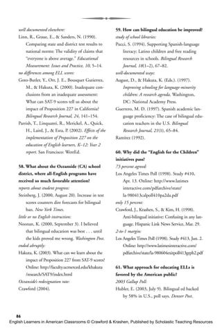86
well documented elsewhere:
Linn, R., Graue, E., & Sanders, N. (1990).
Comparing state and district test results to
national norms: The validity of claims that
“everyone is above average.” Educational
Measurement: Issues and Practice, 10, 5–14.
no differences among ELL scores:
Goto-Butler, Y., Orr, J. E., Bousquet Gutierrez,
M., & Hakuta, K. (2000). Inadequate con-
clusions from an inadequate assessment:
What can SAT-9 scores tell us about the
impact of Proposition 227 in California?
Bilingual Research Journal, 24, 141–154.
Parrish, T., Linquanti, R., Merickel, A., Quick,
H., Laird, J., & Esra, P. (2002). Effects of the
implementation of Proposition 227 on the
education of English learners, K–12: Year 2
report. San Francisco: WestEd.
58. What about the Oceanside (CA) school
district, where all-English programs have
received so much favorable attention?
reports about student progress:
Steinberg, J. (2000, August 20). Increase in test
scores counters dire forecasts for bilingual
ban. New York Times.
little or no English instruction:
Noonan, K. (2000, September 3). I believed
that bilingual education was best . . . until
the kids proved me wrong. Washington Post.
ended abruptly:
Hakuta, K. (2003). What can we learn about the
impact of Proposition 227 from SAT-9 scores?
Online: http://faculty.ucmerced.edu/khakuta
/research/SAT9/index.html
Oceanside’s redesignation rate:
Crawford (2004).
59. How can bilingual education be improved?
study of school libraries:
Pucci, S. (1994). Supporting Spanish-language
literacy: Latino children and free reading
resources in schools. Bilingual Research
Journal, 18(1–2), 67–82.
well-documented ways:
August, D., & Hakuta, K. (Eds.). (1997).
Improving schooling for language-minority
children: A research agenda. Washington,
DC: National Academy Press.
Guerrero, M. D. (1997). Spanish academic lan-
guage proficiency: The case of bilingual edu-
cation teachers in the U.S. Bilingual
Research Journal, 21(1), 65–84.
Ramírez (1992).
60. Why did the “English for the Children”
initiatives pass?
73 percent agreed:
Los Angeles Times Poll (1998). Study #410,
Apr. 13. Online: http://www.latimes
interactive.com/pdfarchive/state/
la-980413calpoll410pa2da.pdf
only 15 percent:
Crawford, J., Krashen, S., & Kim, H. (1998).
Anti-bilingual initiative: Confusing in any lan-
guage. Hispanic Link News Service, Mar. 29.
2-to-1 margin:
Los Angeles Times Poll (1998). Study #413, Jun. 2.
Online: http://www.latimesinteractive.com/
pdfarchive/state/la-980604exitpoll413grph2.pdf
61. What approach for educating ELLs is
favored by the American public?
2003 Gallup Poll:
Hubler, E. (2003, July 9). Bilingual ed backed
by 58% in U.S., poll says. Denver Post.
English Learners in American Classrooms © Crawford & Krashen, Published by Scholastic Teaching Resources
 
