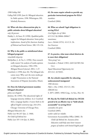 87
1998 Gallup Poll:
Gallup Poll (1999, June 6). Bilingual education.
In Public opinion, 1998. Wilmington, DE:
Scholarly Resources.
62. What role does ethnocentrism play in
public attitudes about bilingual education?
only 26 percent:
Huddy, L., & Sears, D. (1990). Qualified public
support for bilingual education: Some policy
implications. Annals of the American Academy
of Political and Social Science, 508, 119–134.
63. Why is the public so misinformed about
bilingual programs?
remarkable disparity:
McQuillan, J., & Tse, L. (1996). Does research
really matter? An analysis of media opinion
on bilingual education, 1984–1994.
Bilingual Research Journal, 20(1), 1–27.
Crawford, J. (1998, June 26). The bilingual edu-
cation story: Why can’t the news media get
it right? Presentation to the National
Association of Hispanic Journalists, Miami.
64. Does the federal government mandate
bilingual education?
policy was dropped:
Jiménez, M. (1992). The educational rights of
language-minority children. In J. Crawford
(Ed.), Language loyalties: A source book on the
official English controversy (pp. 243–251).
Chicago: University of Chicago Press.
Bilingual Education Act:
Public Law 90–247 (Jan. 2, 1968).
No Child Left Behind Act:
Public Law 107–110 (Jan. 8, 2002).
65. Do states require schools to provide any
particular instructional program for ELLs?
mandates:
Crawford (2004).
66. What are schools’ legal obligations in
serving ELLs?
Civil Rights Act of 1964:
42 U.S.C §§ 2000d–2000d-7
unanimous:
Lau v. Nichols (1974). 414 U.S. 56.
San Francisco:
Crawford (2004).
67. In practice, what must school districts do
to meet their obligations?
“three-prong” test:
Castañeda v. Pickard. (1981). 648 F.2d 989 (5th
Cir.).
Equal Educational Opportunity Act:
20 U.S.C. §1703(f).
68. Are schools responsible for educating
undocumented immigrants?
1982 decision:
Plyler v. Doe. (1982). 452 U.S. 202.
DREAM Act:
S. 2075. (2005). 109th Cong., 1st Sess., Nov. 18.
69. Has the No Child Left Behind Act (NCLB)
proved to be an effective way to “hold schools
accountable” in serving ELLs?
contradicts the spirit:
Crawford (2005).
neither valid nor reliable:
Government Accountability Office (2006). No
Child Left Behind Act: Assistance from
Education could help states better measure
progress of students with limited English profi-
English Learners in American Classrooms © Crawford & Krashen, Published by Scholastic Teaching Resources
 