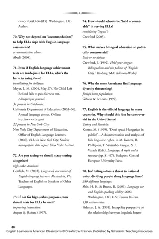 88
ciency. (GAO-06-815). Washington, DC:
Author.
70. Why not depend on “accommodations”
to help ELLs cope with English-language
assessments?
accommodations alone:
Abedi (2004).
71. Even if English-language achievement
tests are inadequate for ELLs, what’s the
harm in using them?
humiliating for children:
Meyer, L. M. (2004, May 27). No Child Left
Behind fails to pass fairness test.
Albuquerque Journal.
31 percent in California:
California Department of Education (2003–06).
Annual language census. Online:
http://www.cde.gov/
22 percent in New York City:
New York City Department of Education,
Office of English Language Learners.
(2006). ELLs in New York City: Student
demographic data report. New York: Author.
72. Are you saying we should scrap testing
altogether?
high-stakes decisions:
Gottlieb, M. (2003). Large-scale assessment of
English language learners. Alexandria, VA:
Teachers of English to Speakers of Other
Languages.
73. If not for high-stakes purposes, how
should tests for ELLs be used?
improving instruction:
August & Hakuta (1997).
74. How should schools be “held account-
able” in serving ELLs?
considering “inputs”:
Crawford (2005).
75. What makes bilingual education so politi-
cally controversial?
little or no debate:
Crawford, J. (1992). Hold your tongue:
Bilingualism and the politics of “English
Only.” Reading, MA: Addison-Wesley.
76. Why do some Americans find language
diversity threatening?
foreign-born population:
Gibson & Lennon (1999).
77. English is the official language in many
countries. Why should this idea be controver-
sial in the United States?
Turkey and Slovakia:
Kontra, M. (1999). “Don’t speak Hungarian in
public!”—A documentation and analysis of
folk linguistic rights. In M. Kontra, R.
Phillipson, T. Skutnabb-Kangas, & T.
Várady (Eds.), Language: A right and a
resource (pp. 81–97). Budapest: Central
European University Press.
78. Isn’t bilingualism a threat to national
unity, dividing people along language lines?
380 different languages:
Shin, H. B., & Bruno, R. (2003). Language use
and English-speaking ability: 2000.
Washington, DC: U.S. Census Bureau.
130 nation-states:
Fishman, J. A. (1991). Interpolity perspective on
the relationships between linguistic hetero-
English Learners in American Classrooms © Crawford & Krashen, Published by Scholastic Teaching Resources
 
