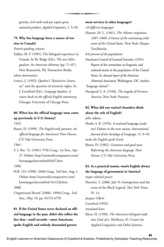 89
geneity, civil strife and per capita gross
national product. Applied Linguistics, 1, 5–18.
79. Why has language been a source of ten-
sion in Canada?
French-speaking citizens:
Yalden, M. F. (1981). The bilingual experience in
Canada. In M. Ridge (Ed.), The new bilin-
gualism: An American dilemma (pp. 71–87).
New Brunswick, NJ: Transaction Books.
ethnic domination:
Lemco, J. (1992). Quebec’s “distinctive charac-
ter” and the question of minority rights. In
J. Crawford (Ed.), Language loyalties: A
source book on the official English controversy.
Chicago: University of Chicago Press.
80. When has the official language issue come
up previously in U.S. history?
1923:
Baron, D. (1990). The English-only question: An
official language for Americans? New Haven,
CT: Yale University Press.
1981:
S. J. Res. 72. (1981). 97th Cong., 1st Sess., Apr.
27. Online: http://ourworld.compuserve.com/
homepages/jwcrawford/ela97.htm
1996:
H.R. 123. (1996). 104th Cong., 2nd Sess., Aug. 1.
Online: http://ourworld.compuserve.com/
homepages/jwcrawford /hr123d.htm
2006:
Congressional Record. (2006). 109th Cong., 2nd
Sess., May 18, pp. S4735-4770.
81. If the United States never declared an offi-
cial language in the past, didn’t this reflect the
fact that—until recently—most Americans
spoke English and nobody demanded govern-
ment services in other languages?
18 different languages:
Hansen, M. L. (1961). The Atlantic migration,
1607–1860: A history of the continuing settle-
ment of the United States. New York: Harper
Torchbooks.
8.6 percent of the population:
American Council of Learned Societies. (1931).
Report of the committee on linguistic and
national stocks in the population of the United
States. In Annual report of the American
Historical Association. Washington, DC: Author.
“language islands”:
Hawgood, J. A. (1940). The tragedy of German-
America. New York: Putnam.
82. What did our nation’s founders think
about the role of English?
John Adams:
Heath, S. B. (1976). A national language acade-
my? Debate in the new nation. International
Journal of the Sociology of Language, 11, 9–43.
make the English speak Greek:
Baron, D. (1982). Grammar and good taste:
Reforming the American language. New
Haven, CT: Yale University Press.
83. As a practical matter, wasn’t English always
the language of government in America?
major colonial power:
Horwitz, T. (2006, July 9). Immigration and the
curse of the Black Legend. New York Times,
IV, 13.
Jacques Villeré:
Crawford (1992).
translated laws:
Kloss, H. (1998). The American bilingual tradi-
tion (2nd ed.). McHenry, IL: Center for
Applied Linguistics and Delta Systems.
English Learners in American Classrooms © Crawford & Krashen, Published by Scholastic Teaching Resources
 
