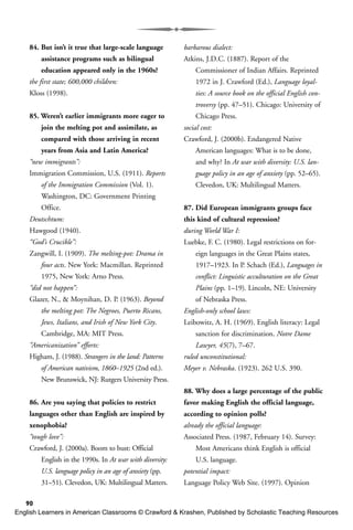 90
84. But isn’t it true that large-scale language
assistance programs such as bilingual
education appeared only in the 1960s?
the first state; 600,000 children:
Kloss (1998).
85. Weren’t earlier immigrants more eager to
join the melting pot and assimilate, as
compared with those arriving in recent
years from Asia and Latin America?
“new immigrants”:
Immigration Commission, U.S. (1911). Reports
of the Immigration Commission (Vol. 1).
Washington, DC: Government Printing
Office.
Deutschtum:
Hawgood (1940).
“God’s Crucible”:
Zangwill, I. (1909). The melting-pot: Drama in
four acts. New York: Macmillan. Reprinted
1975, New York: Arno Press.
“did not happen”:
Glazer, N., & Moynihan, D. P. (1963). Beyond
the melting pot: The Negroes, Puerto Ricans,
Jews, Italians, and Irish of New York City.
Cambridge, MA: MIT Press.
“Americanization” efforts:
Higham, J. (1988). Strangers in the land: Patterns
of American nativism, 1860–1925 (2nd ed.).
New Brunswick, NJ: Rutgers University Press.
86. Are you saying that policies to restrict
languages other than English are inspired by
xenophobia?
“tough love”:
Crawford, J. (2000a). Boom to bust: Official
English in the 1990s. In At war with diversity:
U.S. language policy in an age of anxiety (pp.
31–51). Clevedon, UK: Multilingual Matters.
barbarous dialect:
Atkins, J.D.C. (1887). Report of the
Commissioner of Indian Affairs. Reprinted
1972 in J. Crawford (Ed.), Language loyal-
ties: A source book on the official English con-
troversy (pp. 47–51). Chicago: University of
Chicago Press.
social cost:
Crawford, J. (2000b). Endangered Native
American languages: What is to be done,
and why? In At war with diversity: U.S. lan-
guage policy in an age of anxiety (pp. 52–65).
Clevedon, UK: Multilingual Matters.
87. Did European immigrants groups face
this kind of cultural repression?
during World War I:
Luebke, F. C. (1980). Legal restrictions on for-
eign languages in the Great Plains states,
1917–1923. In P. Schach (Ed.), Languages in
conflict: Linguistic acculturation on the Great
Plains (pp. 1–19). Lincoln, NE: University
of Nebraska Press.
English-only school laws:
Leibowitz, A. H. (1969). English literacy: Legal
sanction for discrimination. Notre Dame
Lawyer, 45(7), 7–67.
ruled unconstitutional:
Meyer v. Nebraska. (1923). 262 U.S. 390.
88. Why does a large percentage of the public
favor making English the official language,
according to opinion polls?
already the official language:
Associated Press. (1987, February 14). Survey:
Most Americans think English is official
U.S. language.
potential impact:
Language Policy Web Site. (1997). Opinion
English Learners in American Classrooms © Crawford & Krashen, Published by Scholastic Teaching Resources
 
