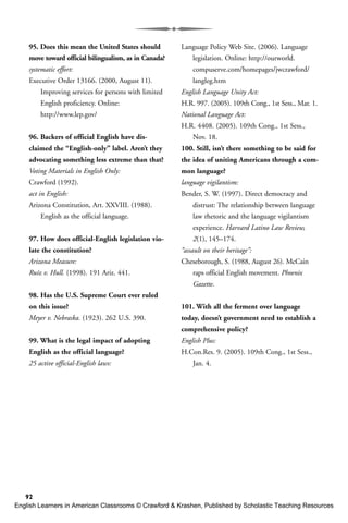 92
95. Does this mean the United States should
move toward official bilingualism, as in Canada?
systematic effort:
Executive Order 13166. (2000, August 11).
Improving services for persons with limited
English proficiency. Online:
http://www.lep.gov/
96. Backers of official English have dis-
claimed the “English-only” label. Aren’t they
advocating something less extreme than that?
Voting Materials in English Only:
Crawford (1992).
act in English:
Arizona Constitution, Art. XXVIII. (1988).
English as the official language.
97. How does official-English legislation vio-
late the constitution?
Arizona Measure:
Ruíz v. Hull. (1998). 191 Ariz. 441.
98. Has the U.S. Supreme Court ever ruled
on this issue?
Meyer v. Nebraska. (1923). 262 U.S. 390.
99. What is the legal impact of adopting
English as the official language?
25 active official-English laws:
Language Policy Web Site. (2006). Language
legislation. Online: http://ourworld.
compuserve.com/homepages/jwcrawford/
langleg.htm
English Language Unity Act:
H.R. 997. (2005). 109th Cong., 1st Sess., Mar. 1.
National Language Act:
H.R. 4408. (2005). 109th Cong., 1st Sess.,
Nov. 18.
100. Still, isn’t there something to be said for
the idea of uniting Americans through a com-
mon language?
language vigilantism:
Bender, S. W. (1997). Direct democracy and
distrust: The relationship between language
law rhetoric and the language vigilantism
experience. Harvard Latino Law Review,
2(1), 145–174.
“assault on their heritage”:
Cheseborough, S. (1988, August 26). McCain
raps official English movement. Phoenix
Gazette.
101. With all the ferment over language
today, doesn’t government need to establish a
comprehensive policy?
English Plus:
H.Con.Res. 9. (2005). 109th Cong., 1st Sess.,
Jan. 4.
English Learners in American Classrooms © Crawford & Krashen, Published by Scholastic Teaching Resources
 