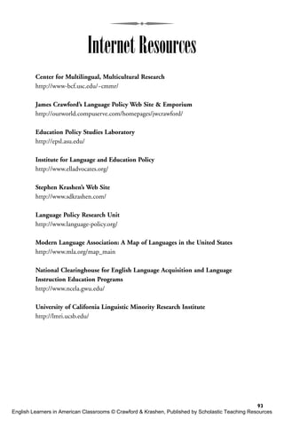 93
Internet Resources
Center for Multilingual, Multicultural Research
http://www-bcf.usc.edu/~cmmr/
James Crawford’s Language Policy Web Site & Emporium
http://ourworld.compuserve.com/homepages/jwcrawford/
Education Policy Studies Laboratory
http://epsl.asu.edu/
Institute for Language and Education Policy
http://www.elladvocates.org/
Stephen Krashen’s Web Site
http://www.sdkrashen.com/
Language Policy Research Unit
http://www.language-policy.org/
Modern Language Association: A Map of Languages in the United States
http://www.mla.org/map_main
National Clearinghouse for English Language Acquisition and Language
Instruction Education Programs
http://www.ncela.gwu.edu/
University of California Linguistic Minority Research Institute
http://lmri.ucsb.edu/
English Learners in American Classrooms © Crawford & Krashen, Published by Scholastic Teaching Resources
 