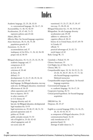 94
Academic language, 22, 25, 28, 32-33
vs. conversational language, 10, 16–17, 24
Accountability, 11, 40, 54, 56–59
Acculturation, 29, 47–48, 71–72
repressive policies and, 65–66
Adams, John, 64
Affective filter. See Second-language acquisition
Asian Americans, 30, 41, 46, 55, 68
population growth of, 9
Assessment, 12, 34, 43
accommodations and, 57
inadequacy of, for ELLs, 11, 34, 43, 56–58
proper role of, 58–59
Bilingual education, 10, 14, 21, 25, 32, 35, 58
academic language and, 17
components of, 23
cost of, 43–44
criticisms of, 39–40
de facto, 36
defined, 15
developmental, 15, 23, 27, 28, 29, 34, 44
dropout rates and, 45–46
dual language. See Bilingual education, two-way
early-exit. See Bilingual education, transitional
effectiveness of, 26–29
ethnic separatism and, 47–48
how to improve, 50–51
in other countries, 47
in U.S. history, 65
language diversity and, 44
late-exit. See Bilingual education, developmental
legal mandates for, 53-55
legal restrictions on, 39–40, 47, 48, 51, 54
parental aspirations and, 41
politics of, 59–60
public attitudes toward, 51–53
role of English in, 25–26, 42–43
school segregation and, 42
test scores and, 40
transitional, 15, 23, 27, 28, 37, 39, 47
two-way, 15, 28–29, 44
Bilingual Education Act, 15, 50, 53-54, 60
Bilingualism. See also Language diversity
acculturation and, 29–30
additive vs. subtractive, 29
cognitive effects of, 30–31
history of, in United States, 62–67, 69–70
in Canada, 62
official, 72
practical advantages of, 31–32, 75
social impact of, 62
Bush, George W., 72
Castañeda v. Pickard, 55, 59
Chinese Americans, 55
Civil Rights Act of 1964, 54, 72
Clinton, Bill, 72
Comprehensible input, 10, 16, 18–19, 21, 22,
23–26, 34, 36–37, 38, 41, 57, 72. See
also Second-language acquisition;
Sheltered instruction
Comprehensible-output hypothesis. See Second-
language acquisition
Conversational language, 32
vs. academic language, 10, 16–17, 24
Cooperative learning, 28, 51
Critical period hypothesis. See Second-language
acquisition
DREAM Act, 56
Dropouts, 40, 45–47
English as a second language (ESL), 14, 16, 25,
26, 32, 42–43, 45, 51
as component of bilingual education, 23–24
communication-based, 16, 44
early introduction of, 42
grammar-based, 16
shortage of adult classes in, 71
Index
English Learners in American Classrooms © Crawford & Krashen, Published by Scholastic Teaching Resources
 