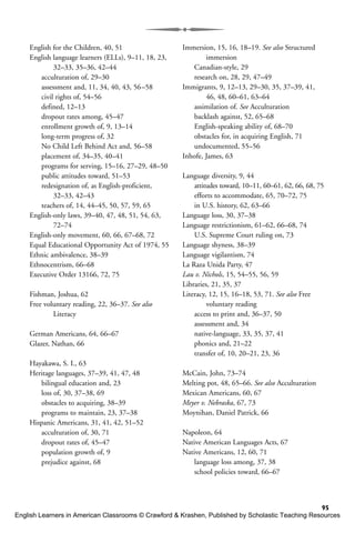 95
English for the Children, 40, 51
English language learners (ELLs), 9–11, 18, 23,
32–33, 35–36, 42–44
acculturation of, 29–30
assessment and, 11, 34, 40, 43, 56–58
civil rights of, 54–56
defined, 12–13
dropout rates among, 45–47
enrollment growth of, 9, 13–14
long-term progress of, 32
No Child Left Behind Act and, 56–58
placement of, 34–35, 40–41
programs for serving, 15–16, 27–29, 48–50
public attitudes toward, 51–53
redesignation of, as English-proficient,
32–33, 42–43
teachers of, 14, 44–45, 50, 57, 59, 65
English-only laws, 39–40, 47, 48, 51, 54, 63,
72–74
English-only movement, 60, 66, 67–68, 72
Equal Educational Opportunity Act of 1974, 55
Ethnic ambivalence, 38–39
Ethnocentrism, 66–68
Executive Order 13166, 72, 75
Fishman, Joshua, 62
Free voluntary reading, 22, 36–37. See also
Literacy
German Americans, 64, 66–67
Glazer, Nathan, 66
Hayakawa, S. I., 63
Heritage languages, 37–39, 41, 47, 48
bilingual education and, 23
loss of, 30, 37–38, 69
obstacles to acquiring, 38–39
programs to maintain, 23, 37–38
Hispanic Americans, 31, 41, 42, 51–52
acculturation of, 30, 71
dropout rates of, 45–47
population growth of, 9
prejudice against, 68
Immersion, 15, 16, 18–19. See also Structured
immersion
Canadian-style, 29
research on, 28, 29, 47–49
Immigrants, 9, 12–13, 29–30, 35, 37–39, 41,
46, 48, 60–61, 63–64
assimilation of. See Acculturation
backlash against, 52, 65–68
English-speaking ability of, 68–70
obstacles for, in acquiring English, 71
undocumented, 55–56
Inhofe, James, 63
Language diversity, 9, 44
attitudes toward, 10–11, 60–61, 62, 66, 68, 75
efforts to accommodate, 65, 70–72, 75
in U.S. history, 62, 63–66
Language loss, 30, 37–38
Language restrictionism, 61–62, 66–68, 74
U.S. Supreme Court ruling on, 73
Language shyness, 38–39
Language vigilantism, 74
La Raza Unida Party, 47
Lau v. Nichols, 15, 54–55, 56, 59
Libraries, 21, 35, 37
Literacy, 12, 15, 16–18, 53, 71. See also Free
voluntary reading
access to print and, 36–37, 50
assessment and, 34
native-language, 33, 35, 37, 41
phonics and, 21–22
transfer of, 10, 20–21, 23, 36
McCain, John, 73–74
Melting pot, 48, 65–66. See also Acculturation
Mexican Americans, 60, 67
Meyer v. Nebraska, 67, 73
Moynihan, Daniel Patrick, 66
Napoleon, 64
Native American Languages Acts, 67
Native Americans, 12, 60, 71
language loss among, 37, 38
school policies toward, 66–67
English Learners in American Classrooms © Crawford & Krashen, Published by Scholastic Teaching Resources
 