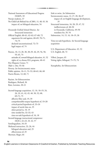 National Assessment of Educational Progress
(NAEP), 59
Navajo students, 37
No Child Left Behind Act of 2001, 11, 40, 45, 56
impact of, on bilingual education, 54
Oceanside Unified School District. See
Structured immersion
Official English, 60–61, 62–63, 67–68, 72
arguments for and against, 68–69, 70–71,
74–75
declared unconstitutional, 72–73
legal impact of, 74
Parents, 10, 13, 28, 30, 38–39, 46, 49, 56, 58,
59, 65, 74
attitudes of, toward bilingual education, 41, 52
rights of, to choose ELL programs, 40–41
Pew Hispanic Center, 71
Plyler v. Doe, 55–56
Poverty. See Socioeconomic status
Public opinion, 10–11, 51–53, 60–61, 66, 68
Puerto Ricans, 12, 60, 71
Racism. See Ethnocentrism
Rodríguez, Richard, 36
Ruiz, Lorraine, 20–21
Second-language acquisition, 12, 16, 18–19, 24,
26, 33, 41, 42, 45, 48, 50, 52, 68,
69–71, 75
affective filter and, 19, 39
comprehensible-output hypothesis of, 19–20
critical-period hypothesis of, 33–34
impact of social class on, 35
silent period in, 10, 19
time needed for, 32–33, 43
time-on-task hypothesis of, 16, 18
Second-language instructional competence
(SLIC), 22–23, 33, 42, 57
Semilingualism, 34–35
Sheltered instruction, 23, 26, 44
bilingual education and, 25
effectiveness of, 25
Sherman, Roger, 64
Sink or swim. See Submersion
Socioeconomic status, 12, 27, 28, 36–37
impact of, on English language development,
35
Structured immersion, 16, 28, 29, 47, 52
ineffectiveness of, 48–50
in Oceanside, California, 49–50
mandates for, 39, 54
Submersion, 14, 15, 16, 18–19, 36
Time-on-task hypothesis. See Second-language
acquisition
U.S. Department of Education, 45, 53
U.S. English, 68, 72
Villeré, Jacques, 65
Voting rights, bilingual, 71–72, 74
Xenophobia. See Ethnocentrism
96
English Learners in American Classrooms © Crawford & Krashen, Published by Scholastic Teaching Resources
 
