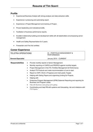 Resume of Tim Scerri
Profile
• Experienced Business Analyst with strong analysis and data extraction skills.
• Experience in producing and automating report.
• Experience in Project Management and tracking of Project.
• Proven leadership and motivational skills.
• Facilitation of business performance reports.
• Excellent relationship building and development skills with all stakeholders encompassing senior
management.
• Health and Safety Representative for 5 years.
• Firewarden and First Aid certified.
Career Experience
TELSTRA OPERATIONS IS – PORTFOLIO MANAGEMENT &
PERFORMANCE
Demand Specialist January 2014 – CURRENT
Responsibilities • Provide monthly reports to Senior Management.
• Monthly reporting on CAPEX and PROPEX against monthly targets.
• Project Management in the ITS- Portfolio Management & Performance.
• Analyst ITS Products and make recommendation of one to start.
• Report on WIP ( Work in Progress) and meet yearly Targets
• Helping with Gating Papers and organising funding for Projects.
• Helping with
• Enterprise Program Management (EPM) Datamart Reporting and reporting for
Business Unit Program Leads.
• Help with Business case going up for gating.
• Coordinating and help PM with systems and forecasting, risk and milestone with
ITS Projects.
Private and confidential Page 1 of 7
 