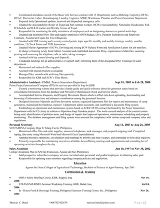 • Coordinated attendance record of the Basic Life Services contract with 13 Departments such as Billeting, Carpentry, DFAC,
HVAC, Electrician, Labor, Housekeeping, Laundry, Logistics, MWR, Warehouse, Plumber and Power Generation Department.
• Prepared daily Operational updates; received and dispatched emergency calls.
• Updated the Accountability Roster of Expat and Sub-contract workers (SCWs) Accountability, Nationality Headcounts, R &
R Schedule and R & R tracker and Weekly Census of Expat.
• Responsible for monitoring the daily attendance of employees such as designating absences or partial work days.
• Updated and monitored New Hire and regular employees MNFI Badges, LOA, Passport Expirations and Employee
Contracts. Assisted all Expats for Travel Requests.
• Assisted with HSE training such as entry control points, topic specific monthly and weekly trainings, weekly, weather
condition, 25 Check Points and TSTI Summaries.
• Updated Master Agreement of SCWs. Devising and issuing SCW Release Form and Justification Letters for job transfers.
• In charge of training newly hired Admin Assistant and established documents filing, organization of data files, scanning,
printing and answering the telephone calls or radio, taking messages.
• Assisted with key control (issuing and dispatch).
• Conducted meetings for all administrative or support staff informing them of the designated HSE Trainings for each
department
• Maintained and ordered office supplies.
• Assisted with special projects as assigned.
• Managed files, records with archiving files quarterly.
• Responsible for KBR and SCW’s Time Sheets
Administrative Assistant - OM&L Power Generation Department Sept 01, 2005 to Feb 28, 2008
Prime Project International Company (PPI) for services provided in Iraq for KBR
• Created a monitoring scheme that provides a handy guide and quick reference about the generator status based on
consolidated information from the database and Preventive Maintenance Check and Service sheets.
• Accomplished Service Requests, and Property Movement Sheets which in effect cuts down uploading, downloading and
browsing of information time and enhances coordination among the personnel function
• Designed electronic Materials and Parts Inventory system; organized department files for repairs and maintenance of camp
generators, maintained the Database, trained 11 department admin assistants; and established a document filing system.
• Establishing an operational and maintenance system based on LOGCAP III contract facilitated by the Power Generation
Department with the US Army in relation to Operation Iraqi Freedom project. The work covered analysis of the current system
being used, identification of problem areas, and design of reports that improved operations, maintenance scheduling and property
monitoring. The database management and filing system were assessed for compliance with various camp and company rules and
regulations.
Personal Secretary Aug 11, 2003 to Aug 26, 2005
SUSTAMINA Company Biga II, Silang Cavite, Philippines
• Maintained office files and order supplies, answered telephones, took messages, and prepared outgoing mail. Completed
typing, data entry using Microsoft Word and Microsoft Excel (spreadsheets).
• Attended business operations, set schedules and meetings by priority and time vacancy, and responded to front desk inquiries.
• Primarily responsible for maintaining executives schedule, de-conflicting meetings and appointments and reminding her of
upcoming activities throughout the day.
Sales Associate Jun 18, 1997 to Nov 30, 2002
College Assurance Plan (CAP) San Franscisco, Agusan del Sur, Philippines
• Sold prospective subscribers company services, recruited sales personnel and guided employees in obtaining sales goal.
• Responsible for updating team members regarding company policies and regulations.
Education
Agusan Sur State Colleges of Agricultural Technology, Bachelor of Science in Agro-Forestry, Apr 2001
Certification & Training
• OSHA Safety Briefing Course, KBR, Bagdad, Iraq Nov 10,
2008
• STEAM (MAXIMO) Seminar-Workshop Training, KBR, Balad, Iraq Jul 24,
2006
• In - House Food & Beverage Training, Philippine Eurasiam Training Center, Inc., Philippines Nov 26,
2004
Maricar C. Batul +9647823425674 maricar.batul@yahoo.com P a g e | 2
 