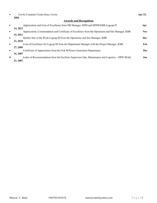 • Cavite Computer Center Imus, Cavite Apr 23,
2004
Awards and Recognition
• Appreciation and Coin of Excellence from HR Manager, DPM and DPPM KBR Logcap IV Apr
14, 2012
• Appreciation, Commendation and Certificate of Excellence from the Operations and Site Manager, KBR Nov
15, 2011
• Quality Star of the Week Logcap III from the Operations and Site Manager, KBR Dec
21, 2010
• Coin of Excellence for Logcap III from the Department Manager with the Project Manager, KBR Feb
27, 2009
• Certificate of Appreciation from the O & M Power Generation Department, Dec
16, 2007
• Letter of Recommendation from the Facilities Supervisor Ops, Maintenance and Logistics – DPW IRAQ Jan
21, 2007
Maricar C. Batul +9647823425674 maricar.batul@yahoo.com P a g e | 3
 