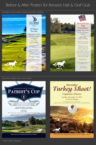 FULL CRY
GOLF COURSE
Patriot’s CupPatriot’s Cup
K E S W I C K G O L F C L U B ’ S
Please email Eric at emcgraw@keswick.com to sign up.
Friday, October 16, 2015: Pairing Get-Together
Saturday, October 17, 2015: Round 1 Matches
Sunday, October 18, 2015: Round 2 Matches
Round 1 - Four-Ball Match Play Round 2 - Captain’s Choice Match Play
The Patriot’s Cup is a ‘Ryder Cup’ based event comprised of wo teams (Blue & Red).
The scoring system is based on points won: front nine = 1 point, back nine = 1 point and 18 hole total = 1 point.
Pairing Get-Together: 5:30-6:30pm
Matches: Tee Times Starting at 9:00am
Entry Fee: $85 per player - includes pairing get-together, carts and a chili cookout on Sunday.
Deadline: Close of Business 10/13/15
Turkey Shoot!Turkey Shoot!
$15 per player (prize pool) + golf cart fee.
Eighteen-Hole Four Person Captain’s Choice. Sign up as a team or the golf staff will pair.
Please email Eric at emcgraw@keswick.com to sign up. Deadline: 11/20/15.Please email Eric at emcgraw@keswick.com to sign up. Deadline: 11/20/15.
November
Captains Choice
Sunday, November 22, 2015
11:30 am Shotgun
K E S W I C K
G O L F C L U B
Memorial Day
Flag
Tournament
Monday, May 25, 2015
Tee times throughout
the day
FULL CRY
GOLF COURSE
ENTRY FEE: $15 per player
(prize pool) + golf cart fee
FORMAT: Players are given
a small flag with their names
attached to the flagstick. Play
until reaching the number of
strokes equaling par (72) plus one’s
handicap. The flag is planted once
the number of strokes has been
reached. The goal is to go as far
around the course as possible.
DEADLINE: None
SIGN UP: Email Eric McGraw at
emcgraw@keswick.com
K E S W I C K
G O L F C L U B
US Open
Pro-Am
Sunday, June 21, 2015
Tee Times Starting
at 12:00 p.m.
FULL CRY
GOLF COURSE
ENTRY FEE: $10 cash +
golf cart fee
FORMAT: 18-Holes of
Aggregate Score, pair up with
a US Open Player — your net
score and his gross score.
DEADLINE: June 19, 2015
SIGN UP: Email Eric McGraw at
emcgraw@keswick.com
Before & After Posters for Keswick Hall & Golf Club
Examples of past posters created by another designer
My poster designs used most recently
- Kristin Freese, Designer
 