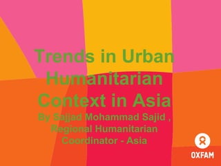 Trends in Urban
Humanitarian
Context in Asia
By Sajjad Mohammad Sajid ,
Regional Humanitarian
Coordinator - Asia
 