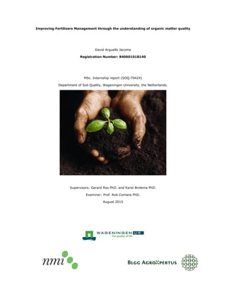 Improving Fertilizers Management through the understanding of organic matter quality
David Arguello Jacome
Registration Number: 840601018140
MSc. Internship report (SOQ-70424)
Department of Soil Quality, Wageningen University, the Netherlands.
Supervisors: Gerard Ros PhD. and Karst Brolsma PhD.
Examiner: Prof. Rob Comans PhD.
August 2015
 