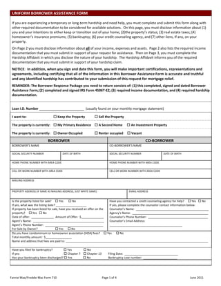 UNIFORM BORROWER ASSISTANCE FORM                                                                                                                        
  
 If you are experiencing a temporary or long‐term hardship and need help, you must complete and submit this form along with 
 other required documentation to be considered for available solutions.  On this page, you must disclose information about (1) 
 you and your intentions to either keep or transition out of your home; (2)the property’s status; (3) real estate taxes; (4) 
 homeowner’s insurance premiums; (5) bankruptcy; (6) your credit counseling agency, and (7) other liens, If any, on your 
 property. 
 On Page 2 you must disclose information about all of your income, expenses and assets.  Page 2 also lists the required income 
 documentation that you must submit in support of your request for assistance.  Then on Page 3, you must complete the 
 Hardship Affidavit in which you disclose the nature of your hardship.  The Hardship Affidavit informs you of the required 
 documentation that you must submit in support of your hardship claim.   
 NOTICE:  In addition, when you sign and date this form, you will make important certifications, representations and 
 agreements, including certifying that all of the information in this Borrower Assistance Form is accurate and truthful 
 and any identified hardship has contributed to your submission of this request for mortgage relief. 
 REMINDER: The Borrower Response Package you need to return consists of: (1) this completed, signed and dated Borrower 
 Assistance Form; (2) completed and signed IRS Form 4506T‐EZ; (3) required income documentation, and (4) required hardship 
 documentation. 
  

 Loan I.D. Number _________________________  (usually found on your monthly mortgage statement) 

 I want to:                                  Keep the Property             Sell the Property 

 The property is currently:     My Primary Residence     A Second Home                                An Investment Property 

 The property is currently:     Owner Occupied             Renter occupied      Vacant                                                                                 

                                 BORROWER                                                                               CO‐BORROWER  
 BORROWER’S NAME                                                                        CO‐BORROWER’S NAME  
  
 SOCIAL SECURITY NUMBER                       DATE OF BIRTH                             SOCIAL SECURITY NUMBER                          DATE OF BIRTH  
  
 HOME PHONE NUMBER WITH AREA CODE                                                       HOME PHONE NUMBER WITH AREA CODE  
  
 CELL OR WORK NUMBER WITH AREA CODE                                                     CELL OR WORK NUMBER WITH AREA CODE 


 MAILING ADDRESS  
  
  
 PROPERTY ADDRESS (IF SAME AS MAILING ADDRESS, JUST WRITE SAME)                                          EMAIL ADDRESS 


 Is the property listed for sale?      Yes        No                                                   Have you contacted a credit‐counseling agency for help?      Yes    No 
 If yes, what was the listing date? ___________________                                                  If yes, please complete the counselor contact information below:  
 If property has been listed for sale, have you received an offer on the                                 Counselor’s Name:  _____________________________________________ 
 property?      Yes    No                                                                              Agency’s Name:  _______________________________________________ 
 Date of offer:  ______________  Amount of Offer:  $______________                                       Counselor’s Phone Number:  _____________________________________ 
 Agent’s Name:  ____________________________________________  Counselor’s Email Address:  
 Agent’s Phone Number:  ____________________________________                                             _____________________________________________ 
 For Sale by Owner?                         Yes       No 
 Do you have condominium or homeowner association (HOA) fees?      Yes       No   
 Total monthly amount:  $________________ 
 Name and address that fees are paid to: ________________________________________________________________________________________ 
  
 Have you filed for bankruptcy?                Yes                 No       
 If yes:                                                             Chapter 7     Chapter 13         Filing Date:  _________________________________  
 Has your bankruptcy been discharged?  Yes                No                        Bankruptcy case number:  _____________________ 
  



Fannie Mae/Freddie Mac Form 710                                                  Page 1 of 4                                                                    June 2011 
 
