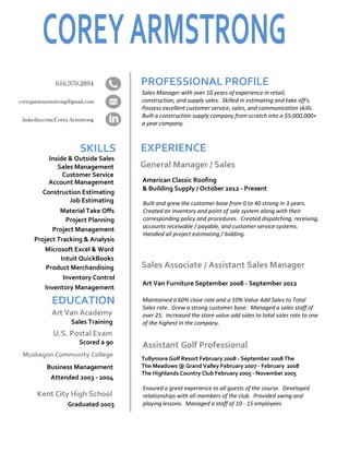 SKILLS
PROFESSIONAL PROFILE
EXPERIENCE
EDUCATION
Sales Manager with over 10 years of experience in retail,
construction, and supply sales. Skilled in estimating and take off's.
Possess excellent customer service, sales, and communication skills.
Built a construction supply company from scratch into a $5,000,000+
a year company.
General Manager / Sales
American Classic Roofing
& Building Supply / October 2012 - Present
Built and grew the customer base from 0 to 40 strong in 3 years.
Created an inventory and point of sale system along with their
corresponding policy and procedures. Created dispatching, receiving,
accounts receivable / payable, and customer service systems.
Handled all project estimating / bidding.
Sales Associate / Assistant Sales Manager
Art Van Furniture September 2008 - September 2012
Maintained a 60% close rate and a 10% Value Add Sales to Total
Sales rate. Grew a strong customer base. Managed a sales staff of
over 25. Increased the store value add sales to total sales rate to one
of the highest in the company.
Assistant Golf Professional
Tullymore Golf Resort February 2008 - September 2008 The
The Meadows @ Grand Valley February 2007 - February 2008
The Highlands Country Club February 2005 - November 2005
Ensured a great experience to all guests of the course. Developed
relationships with all members of the club. Provided swing and
playing lessons. Managed a staff of 10 - 15 employees
Kent City High School
Graduated 2003
Attended 2003 - 2004
Business Management
Muskegon Community College
Sales Training
Art Van Academy
U.S. Postal Exam
Scored a 90
Inside & Outside Sales
Sales Management
Customer Service
Account Management
Construction Estimating
Material Take Offs
Project Planning
Project Management
Project Tracking & Analysis
Microsoft Excel & Word
Intuit QuickBooks
Product Merchandising
Job Estimating
Inventory Control
Inventory Management
 